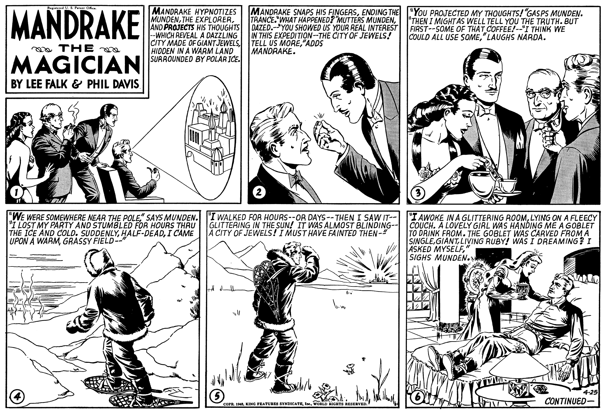 Cartoon OCR: MANDRAKE MANDRAKE HYPNOTIZES MUNDENAND PROJECTS HIS THOUGHTS DAZED.-"YOU SHOWED US YOUR REAL INTEREST --WHICH REVEAL A DAZZLING CITY MADE OF GIANTJEWELS"ADDS HIDDEN IN A WARM LAND SURROUNDED BY POLAR ICE. MANDRAKE SNAPS HIS FINGERSENDING THE "YOU PROJECTED MY THOUGHTS! "GASPS MUNDEN. TRANCE. WHAT HAPPENED? MUTTERS MUNDEN"THEN I MIGHTAS WELL TELL YOU THE TRUTH. BUT FIRST--SOME OF THAT COFFEE!-"I THINK WE COULD ALL USE SOME" LAUGHS NARDA. IN THIS EXPEDITION--THE CITY OF JEWELS! a THE MANORAKE. MAGICIAN BY LEE FALK & PHIL DAVIS "WE WERE SOMEWHERE NEAR THE POLE" SAYS MUNDEN. "I WALKED FOR HOURS--OR DAYS -- THEN I SAW IT-- "I LOST MY PARTY AND STUMBLED FOR HOURS THRU THE ICE AND COLD. SUDDENLYI CAME UPON A WARMGRASSY FIELD--" "I AWOKE IN A GLITTERING ROOMLYING ON A FLEECY COUCH. A LOVELY GIRL WAS HANDING ME A GOBLET TO DRINK FROM. THE GOBLET WAS CARVED FROM A SINGLELIVING RUBY! WAS I DREAMING? I ASKED MYSELF" SIGHS MUNDEN. GLITTERING IN THE SUN! IT WAS ALMOST BLINDING-- A CITY OF JEWELS! I MUST HAVE FAINTED THEN-" 4-25 coraI. WORLD KIGHTS RESERVED CONTINUED- MANDRAKE MANDRAKE HYPNOTIZES MUNDENTHE EXPLORERAND PROJECTS HIS THOUGHTS DAZED.-"YOU SHOWED US YOUR REAL INTEREST --WHICH REVEAL A DAZZLING CITY MADE OF GIANTJEWELSTELL US MORE"ADDS HIDDEN IN A WARM LAND SURROUNDED BY POLAR ICE. MANDRAKE SNAPS HIS FINGERSENDING THE "YOU PROJECTED MY THOUGHTS! "GASPS MUNDEN. TRANCE. WHAT HAPPENED? MUTTERS MUNDEN"THEN I MIGHTAS WELL TELL YOU THE TRUTH. BUT FIRST--SOME OF THAT COFFEE!-"I THINK WE COULD ALL USE SOME" LAUGHS NARDA. IN THIS EXPEDITION--THE CITY OF JEWELS! a THE MANORAKE. MAGICIAN BY LEE FALK & PHIL DAVIS "WE WERE SOMEWHERE NEAR THE POLE" SAYS MUNDEN. "I WALKED FOR HOURS--OR DAYS -- THEN I SAW IT-- "I LOST MY PARTY AND STUMBLED FOR HOURS THRU THE ICE AND COLD. SUDDENLYI CAME UPON A WARMGRASSY FIELD--" "I AWOKE IN A GLITTERING ROOMLYING ON A FLEECY COUCH. A LOVELY GIRL WAS HANDING ME A GOBLET TO DRINK FROM. THE GOBLET WAS CARVED FROM A SINGLELIVING RUBY! WAS I DREAMING? I ASKED MYSELF" SIGHS MUNDEN. GLITTERING IN THE SUN! IT WAS ALMOST BLINDING-- A CITY OF JEWELS! I MUST HAVE FAINTED THEN-" 4-25 cora148. KING FEATURES SYNDICATEI. WORLD KIGHTS RESERVED CONTINUED-