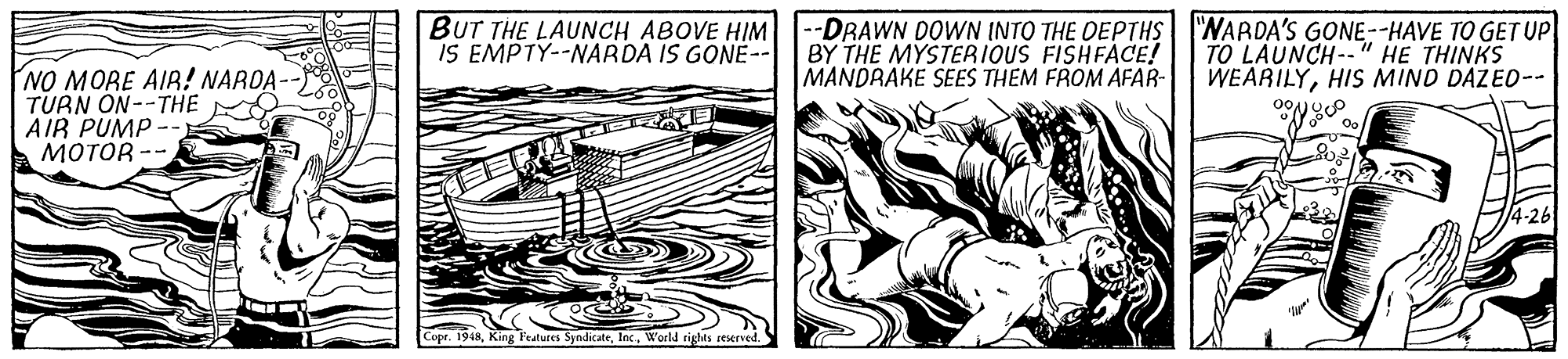 Drawing OCR: BUT THE LAUNCH ABOVE HIM IS EMPTY--NARDA IS GONE-- -DRAWN DOWN INTO THE DEPTHS| WARDA'S GONE--HAVE TO GET UP BY THE MYSTERIOUS FISHFACE! MANDRAKE SEES THEM FROM AFAR- TO LAUNCH--" HE THINKS WEARILYHIS MIND DAZED-- NO MORE AIR! NAROA-- TURN ON--THE AIR PUMP -- ????? -- /4-26 Copr. 1948World rights reserved. BUT THE LAUNCH ABOVE HIM IS EMPTY--NARDA IS GONE-- -DRAWN DOWN INTO THE DEPTHS| WARDA'S GONE--HAVE TO GET UP BY THE MYSTERIOUS FISHFACE! MANDRAKE SEES THEM FROM AFAR- TO LAUNCH--" HE THINKS WEARILYHIS MIND DAZED-- NO MORE AIR! NAROA-- TURN ON--THE AIR PUMP -- ????? -- /4-26 Copr. 1948King Features SyndicateWorld rights reserved.