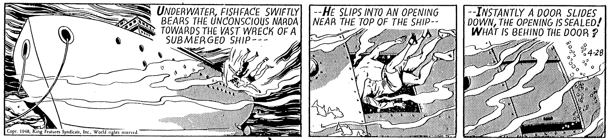 Line art OCR: UNDERWATERFISHFACE SWIFTLY BEARS THE UNCONSCIOUS NARDA TOWARDS THE VAST WRECK OF A SUBMERGED SHIP--- --HE SLIPS INTO AN OPENING NEAR THE TOP OF THE SHIP-- --INSTANTLY A DOOR SLIDES DOWNTHE OPENING IS SEALED! WHAT IS BEHINO THE DOOR ? 84-28 Copr. 1948World rights reserved UNDERWATERFISHFACE SWIFTLY BEARS THE UNCONSCIOUS NARDA TOWARDS THE VAST WRECK OF A SUBMERGED SHIP--- --HE SLIPS INTO AN OPENING NEAR THE TOP OF THE SHIP-- --INSTANTLY A DOOR SLIDES DOWNTHE OPENING IS SEALED! WHAT IS BEHINO THE DOOR ? 84-28 Copr. 1948King Features SyndicateWorld rights reserved