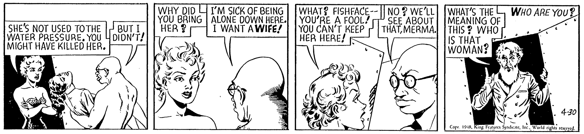 Font OCR: WHY DID I'M SICK OF BEING WHAT? FISHFACE--| NO? WE'LL WHAT'S THE L MEANING OF THIS ? WHO IS THAT WOMAN? WHO ARE YOU ? YOU BRING ALONE DOWN HERE. YOU'RE A FOOL! YOU CAN'T KEEP HER HERE! SEE ABOUT THATMERMA. HER ? SHE'S NOT USED TOTHE WATER PRESSURE. YOU 4DIDN'T! MIGHT HAVE KILLED HER. BUT I. I WANT AWIFE! 4:30 Cope. 1948Inc. World riglts reserved. WHY DID I'M SICK OF BEING WHAT? FISHFACE--| NO? WE'LL WHAT'S THE L MEANING OF THIS ? WHO IS THAT WOMAN? WHO ARE YOU ? YOU BRING ALONE DOWN HERE. YOU'RE A FOOL! YOU CAN'T KEEP HER HERE! SEE ABOUT THATMERMA. HER ? SHE'S NOT USED TOTHE WATER PRESSURE. YOU 4DIDN'T! MIGHT HAVE KILLED HER. BUT I. I WANT AWIFE! 4:30 Cope. 1948King leatures SyndicateInc. World riglts reserved.