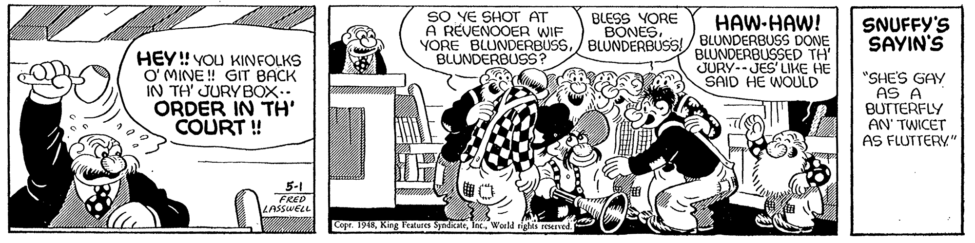 Style OCR: SO YE SHOT AT A REVENOOER WIF BLESS YORE BONESHAW-HAW! SNUFFY'S SAYIN'S YORE BLUNDERBUSS/ BLUNDERBUSS!/ BLUNDERBUSS DONE BLUNDERBUSSED TH' JURY--JES' LIKE HE SAID HE WOULD HEY! YOU KINFOLKS O' MINE ! GIT BACK IN TH' JURYBOX.. ORDER IN TH' COURT ! BLUNDERBUSS? "SHE'S GAY AS A BUTTERFLY AN' TWICET AS FLUTTERY" 5-1 FRED LASSWELL Copr. 1948World rights reserved. SO YE SHOT AT A REVENOOER WIF BLESS YORE BONESHAW-HAW! SNUFFY'S SAYIN'S YORE BLUNDERBUSS/ BLUNDERBUSS!/ BLUNDERBUSS DONE BLUNDERBUSSED TH' JURY--JES' LIKE HE SAID HE WOULD HEY! YOU KINFOLKS O' MINE ! GIT BACK IN TH' JURYBOX.. ORDER IN TH' COURT ! BLUNDERBUSS? "SHE'S GAY AS A BUTTERFLY AN' TWICET AS FLUTTERY" 5-1 FRED LASSWELL Copr. 1948King Features SyndicateWorld rights reserved.