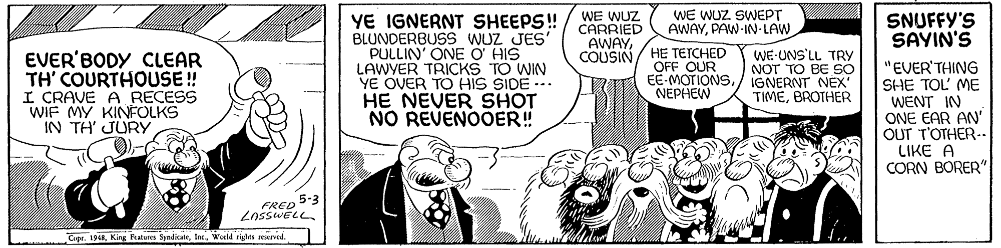 Art OCR: WE WUZ CARRIED AWAYCOUSIN/ HE TETCHED WE WUZ SWEPT AWAYPAW-IN-LAW YE IGNERNT SHEEPS! BLUNDERBUSS WUZ JES' PULLIN' ONE O' HIS LAWYER TRICKS TO WIN YE OVER TO HIS SIDE --. HE NEVER SHOT NO REVENOOER! SNUFFY'S SAYIN'S EVER'BODY CLEAR TH' COURTHOUSE ! I CRAVE A RECESS WIF MY KINFOLKS IN TH' JURY WE-UNS'LL TRY NOT TO BE SO IGNERNT NEX' TIMEBROTHER "EVER'THING SHE TOL' ME WENT IN ONE EAR AN' OUT T'OTHER-- LIKE A CORN BORER" OFF OUR EE-MOTIONSNEPHEW 5-3 FRED LossWELL Copr. 1948Woeld righes reserved. WE WUZ CARRIED AWAYCOUSIN/ HE TETCHED WE WUZ SWEPT AWAYPAW-IN-LAW YE IGNERNT SHEEPS! BLUNDERBUSS WUZ JES' PULLIN' ONE O' HIS LAWYER TRICKS TO WIN YE OVER TO HIS SIDE --. HE NEVER SHOT NO REVENOOER! SNUFFY'S SAYIN'S EVER'BODY CLEAR TH' COURTHOUSE ! I CRAVE A RECESS WIF MY KINFOLKS IN TH' JURY WE-UNS'LL TRY NOT TO BE SO IGNERNT NEX' TIMEBROTHER "EVER'THING SHE TOL' ME WENT IN ONE EAR AN' OUT T'OTHER-- LIKE A CORN BORER" OFF OUR EE-MOTIONSNEPHEW 5-3 FRED LossWELL Copr. 1948King Patures SyndicateWoeld righes reserved.