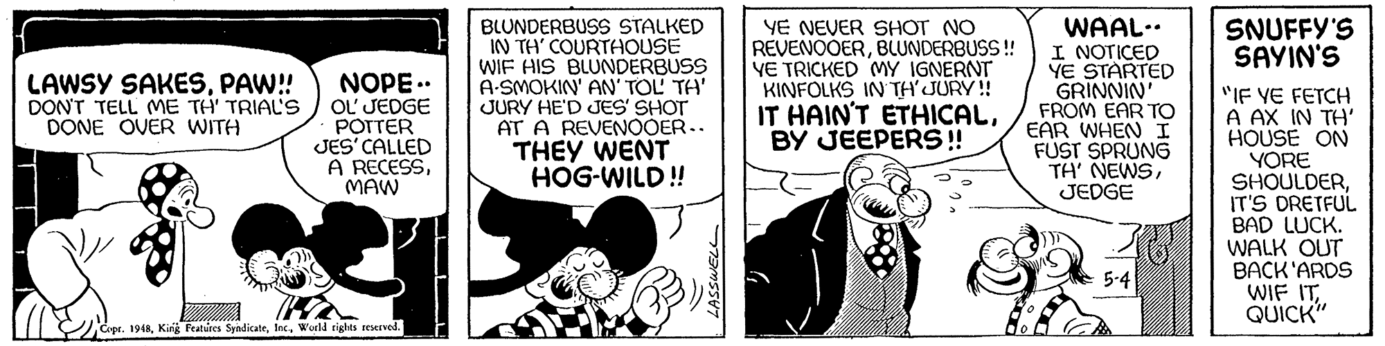Sharing OCR: BLUNDERBUSS STALKED IN TH COURTHOUSE WIF HIS BLUNDERBUSS A-SMOKIN' AN' TOL TH' JURY HE'D JES' SHOT AT A REVENOOER.. THEY WENT HOG-WILD! WAAL.. I NOTICED YE STARTED GRINNIN FROM EAR TO EAR WHEN I FUST SPRUNG TH' NEWSJEDGE SNUFFY'S SAYIN'S LAWSY SAKESPAW!! DON'T TELL ME TH' TRIAL'S DONE OVER WITH NOPE .. OL' JEDGE POTTER JES' CALLED A RECESSMAW YE NEVER SHOT NO REVENOOERBLUNDERBUSS! YE TRICKED MY IGNERNT KINFOLKS IN TH'JURY! IT HAIN'T ETHICALBY JEEPERS ! "IF VE FETCH A AX IN TH' HOUSE ON YORE SHOULDERIT'S DRETFUL BAD LUCK. WALK OUT BACK'ARDS WIF ITQUICK" 5-4 Copr. 1948World rights reserved. BLUNDERBUSS STALKED IN TH COURTHOUSE WIF HIS BLUNDERBUSS A-SMOKIN' AN' TOL TH' JURY HE'D JES' SHOT AT A REVENOOER.. THEY WENT HOG-WILD! WAAL.. I NOTICED YE STARTED GRINNIN FROM EAR TO EAR WHEN I FUST SPRUNG TH' NEWSJEDGE SNUFFY'S SAYIN'S LAWSY SAKESPAW!! DON'T TELL ME TH' TRIAL'S DONE OVER WITH NOPE .. OL' JEDGE POTTER JES' CALLED A RECESSMAW YE NEVER SHOT NO REVENOOERBLUNDERBUSS! YE TRICKED MY IGNERNT KINFOLKS IN TH'JURY! IT HAIN'T ETHICALBY JEEPERS ! "IF VE FETCH A AX IN TH' HOUSE ON YORE SHOULDERIT'S DRETFUL BAD LUCK. WALK OUT BACK'ARDS WIF ITQUICK" 5-4 Copr. 1948King Peatures SyndicateWorld rights reserved.