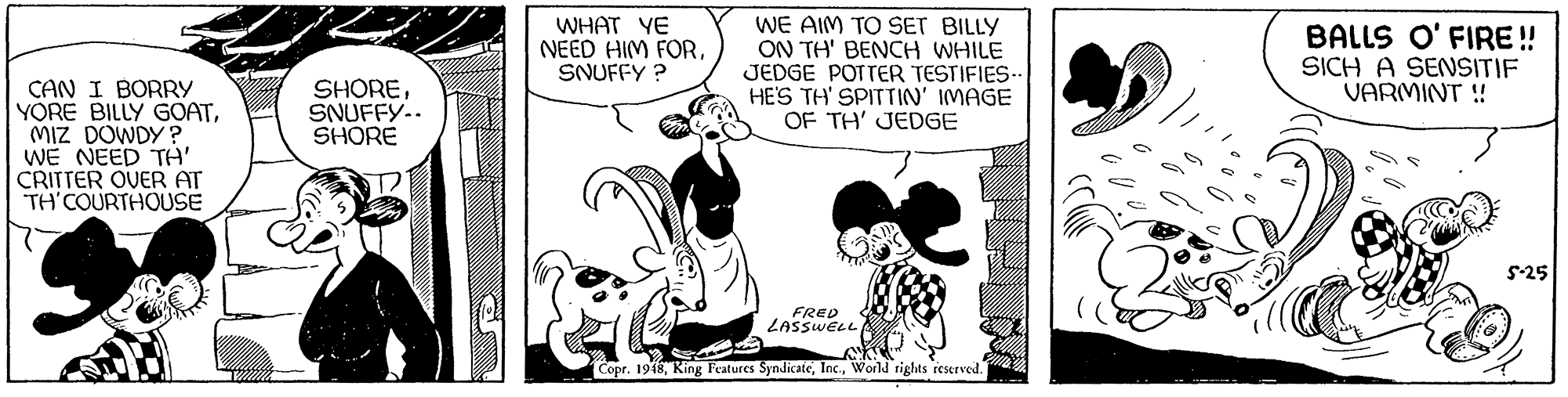 Comics OCR: WHAT YE NEED HIM FORSNUFFY ? WE AIM TO SET BILLY ON TH' BENCH WHILE JEDGE POTTER TESTIFIES- HE'S TH' SPITTIN' IMAGE OF TH' JEDGE BALLS O' FIRE! SICH A SENSITIF VARMINT ! SHORESNUFFY.. SHORE CAN I BORRY YORE BILLY GOATMIZ DOWDY ? WE NEED TH' CRITTER OVER AT TH'COURTHOUSE 5-25 FRED ZASSWELL Copr. 1948World rights reserved. WHAT YE NEED HIM FORSNUFFY ? WE AIM TO SET BILLY ON TH' BENCH WHILE JEDGE POTTER TESTIFIES- HE'S TH' SPITTIN' IMAGE OF TH' JEDGE BALLS O' FIRE! SICH A SENSITIF VARMINT ! SHORESNUFFY.. SHORE CAN I BORRY YORE BILLY GOATMIZ DOWDY ? WE NEED TH' CRITTER OVER AT TH'COURTHOUSE 5-25 FRED ZASSWELL Copr. 1948King Features SyndicateWorld rights reserved.