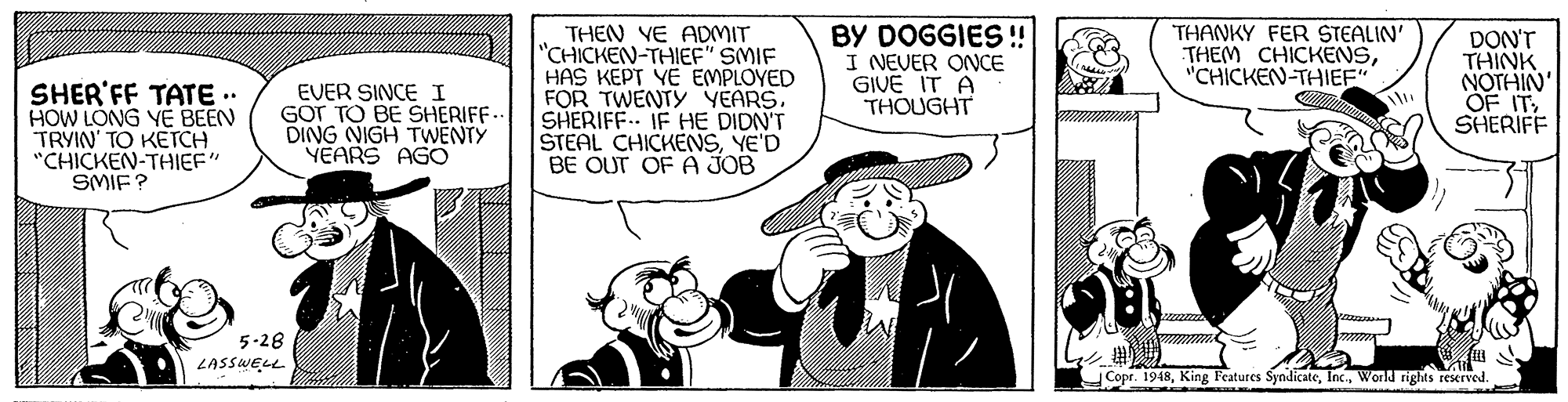 Line OCR: THEN VE ADMIT "CHICKEN-THIEF" SMIF HAS KEPT YE EMPLOYED FOR TWENTY YEARS. SHERIFF.. IF HE DIDN'T STEAL CHICKENSYE'D BE OUT OF A JOB BY DOGGIES !! I NEVER ONCE GIVE IT A THOUGHT THANKY FER STEALIN' THEM CHICKENS"CHICKEN-THIEF" DON'T THINK NOTHIN' SHER'FF TATE .. HOW LONG YE BEEN TRYIN' TO KETCH "CHICKEN-THIEF" SMIE? EVER SINCE I GOr TO BE SHERIFF.- DING NIGH TWENTY YEARS AGO SHERIFF 5-28 LASSWELL Copr. 1948World rights reserved. THEN VE ADMIT "CHICKEN-THIEF" SMIF HAS KEPT YE EMPLOYED FOR TWENTY YEARS. SHERIFF.. IF HE DIDN'T STEAL CHICKENSYE'D BE OUT OF A JOB BY DOGGIES !! I NEVER ONCE GIVE IT A THOUGHT THANKY FER STEALIN' THEM CHICKENS"CHICKEN-THIEF" DON'T THINK NOTHIN' SHER'FF TATE .. HOW LONG YE BEEN TRYIN' TO KETCH "CHICKEN-THIEF" SMIE? EVER SINCE I GOr TO BE SHERIFF.- DING NIGH TWENTY YEARS AGO SHERIFF 5-28 LASSWELL Copr. 1948King Features SyndicateWorld rights reserved.