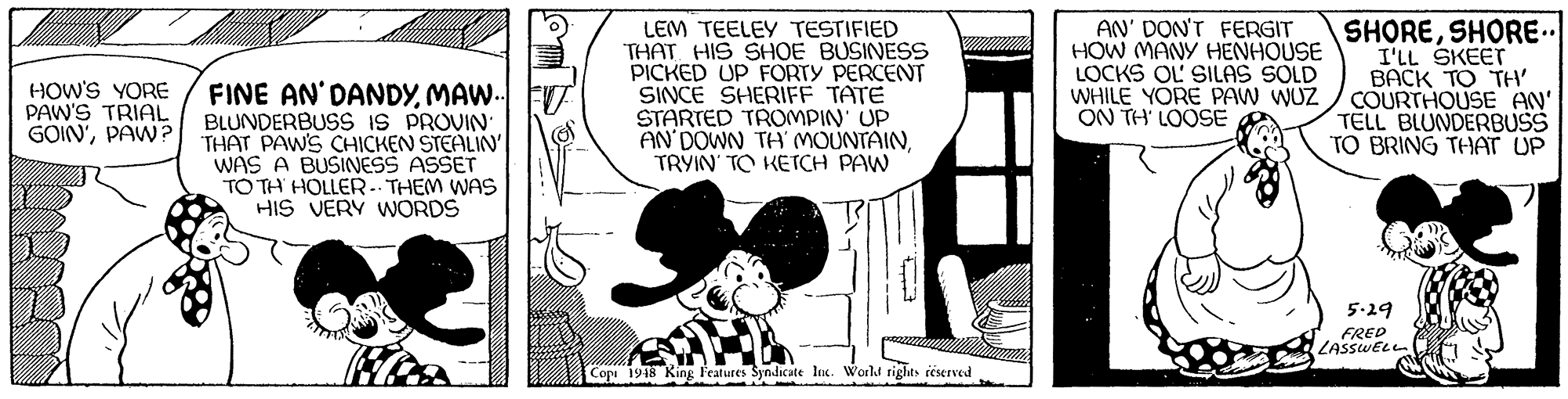 Drawing OCR: FINE AN'DANDYMAW. FT BLUNDERBUSS IS PROVIN THAT PAWS CHICKEN STEALIN' WAS A BUSINESS ASSET TO TH HOLLER-- THEM WAS HIS VERY WORDS LEM TEELEY TESTIFIED THAT HIS SHOE BUSINESS PICKED UP FORTY PERCENT SINCE SHERIFF TATE STARTED TROMPIN' UP AN DOWN TH MOUNTAINTRYIN' TO KETCH PAW AN' DON'T FERGIT HOW MANY HENHOUSE LOCKS OL SILAS SOLD WHILE YÖRE PAW WUZ ON TH' LOOSE SHORESHORE I'LL SKEET BACK TO THH COURTHOUSE AN' TELL BLUNDERBUSS TO BRING THAT UP HOW'S YORE PAW'S TRIAL GOIN'PAW? 5-29 FRED LASSWELL Cop 1918 King Features Syndicate In. World tights réserved FINE AN'DANDYMAW. FT BLUNDERBUSS IS PROVIN THAT PAWS CHICKEN STEALIN' WAS A BUSINESS ASSET TO TH HOLLER-- THEM WAS HIS VERY WORDS LEM TEELEY TESTIFIED THAT HIS SHOE BUSINESS PICKED UP FORTY PERCENT SINCE SHERIFF TATE STARTED TROMPIN' UP AN DOWN TH MOUNTAINTRYIN' TO KETCH PAW AN' DON'T FERGIT HOW MANY HENHOUSE LOCKS OL SILAS SOLD WHILE YÖRE PAW WUZ ON TH' LOOSE SHORESHORE I'LL SKEET BACK TO THH COURTHOUSE AN' TELL BLUNDERBUSS TO BRING THAT UP HOW'S YORE PAW'S TRIAL GOIN'PAW? 5-29 FRED LASSWELL Cop 1918 King Features Syndicate In. World tights réserved