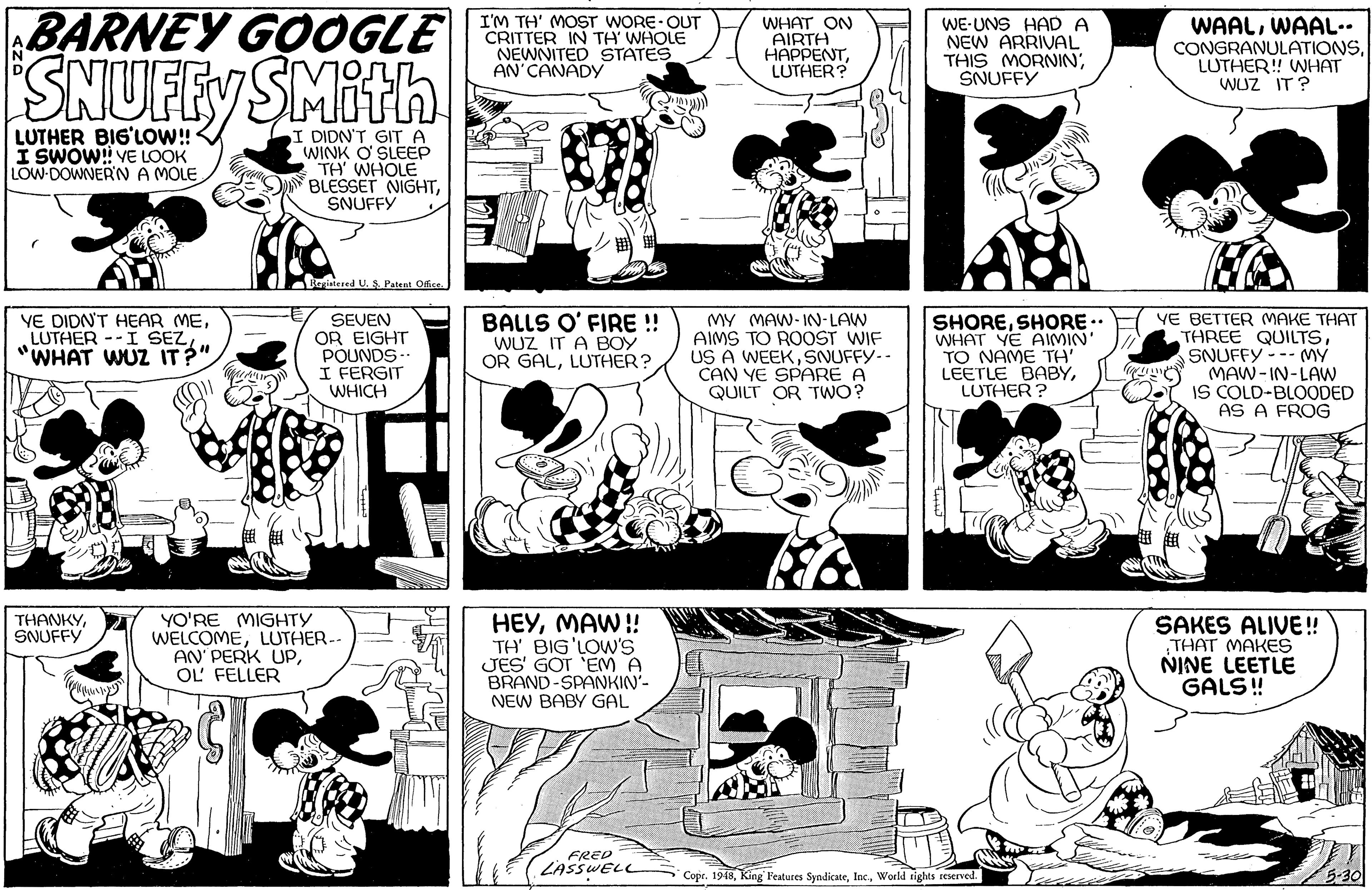 Art OCR: BARNEY GOOGLE SNUFFY SMith I'M TH' MOST WORE OUT WHAT ON AIRTH HAPPENTLUTHER? WE-UNS HAD A NEW ARRIVAL THIS MORNINSNUFFY WAALWAAL.. CONGRANULATIONSLUTHER! WHAT WUZ IT ? NEWNITED STATES AN'CANADY LUTHER BIG'LOW!! I SWOW! VE LOOK LOW-DOWNER'N A MOLE I DIDN'T GITA WINK O SLEEP TH WHOLE BLESSET NIGHTSNUFFY egistered U.S Patent Office. YE DIDN'T HEAR MELUTHER --I SEZ WHAT WUZ IT?". SEVEN OR EIGHT POUNDS- I FERGIT WHICH BALLS O' FIRE ! WUZ IT A BOY OR GALLUTHER? MY MAW- IN-LAW AIMS TO ROOST WIF US A WEEKSNUFFY-- CAN YE SPARE A QUILT OR TWO? SHORESHORE.. WHAT YE AIMIN' TO NAME TH' LEETLE BABYLUTHER ? VE BETTER MAKE THAT THREE QUILTSSNUFFY--- MY MAW- IN-LAW IS COLD-BLOODED AS A FROG YO'RE MIGHTY WELCOMELUTHER-- AN' PERK UPOL' FELLER HEYMAW! TH' BIG'LOW'S JES' GOT EM A BRAND-SPANKIN- NEW BABY GAL THANKY SAKES ALIVE! THAT MAKES NINE LEETLE GALS ! SNUFFY FRED LASSWELL Copr. 1918World tights reserved. 5-30 BARNEY GOOGLE SNUFFY SMith I'M TH' MOST WORE OUT WHAT ON AIRTH HAPPENTLUTHER? WE-UNS HAD A NEW ARRIVAL THIS MORNINSNUFFY WAALWAAL.. CONGRANULATIONSLUTHER! WHAT WUZ IT ? NEWNITED STATES AN'CANADY LUTHER BIG'LOW!! I SWOW! VE LOOK LOW-DOWNER'N A MOLE I DIDN'T GITA WINK O SLEEP TH WHOLE BLESSET NIGHTSNUFFY egistered U.S Patent Office. YE DIDN'T HEAR MELUTHER --I SEZ WHAT WUZ IT?". SEVEN OR EIGHT POUNDS- I FERGIT WHICH BALLS O' FIRE ! WUZ IT A BOY OR GALLUTHER? MY MAW- IN-LAW AIMS TO ROOST WIF US A WEEKSNUFFY-- CAN YE SPARE A QUILT OR TWO? SHORESHORE.. WHAT YE AIMIN' TO NAME TH' LEETLE BABYLUTHER ? VE BETTER MAKE THAT THREE QUILTSSNUFFY--- MY MAW- IN-LAW IS COLD-BLOODED AS A FROG YO'RE MIGHTY WELCOMELUTHER-- AN' PERK UPOL' FELLER HEYMAW! TH' BIG'LOW'S JES' GOT EM A BRAND-SPANKIN- NEW BABY GAL THANKY SAKES ALIVE! THAT MAKES NINE LEETLE GALS ! SNUFFY FRED LASSWELL Copr. 1918King Peatures SyndicateWorld tights reserved. 5-30
