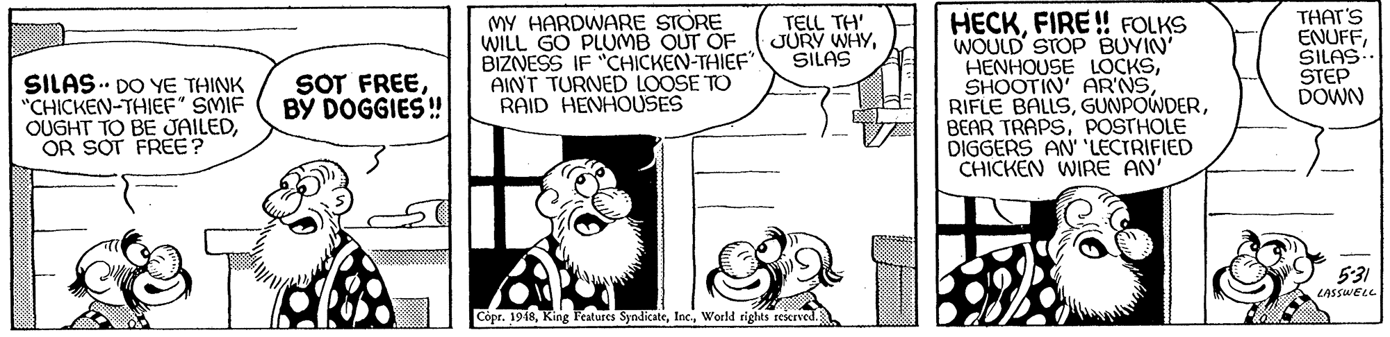 Happy OCR: MY HARDWARE STORE WILL GO PLUMB OUT OF BIZNESS IF "CHICKEN-THIEF" AINT TURNED LOOSE TO RAID HENHOUSES HECKFIRE! FOLKS WOULD STOP BUYIN' HENHOUSE LOCKSPOSTHOLE DIGGERS AN' 'LECTRIFIED CHICKEN WIRE AN' THAT'S ENUFFSILAS. STEP DOWN TELL TH' JURY WHYSILAS SILAS.. DO YE THINK "CHICKEN-THIEF" SMIF OUGHT TO BE JAILEDOR SOT FREE? SOT FREEBY DOGGIES! 5:31 LASSWELL Copr. 1948Woeld rights reserved. MY HARDWARE STORE WILL GO PLUMB OUT OF BIZNESS IF "CHICKEN-THIEF" AINT TURNED LOOSE TO RAID HENHOUSES HECKFIRE! FOLKS WOULD STOP BUYIN' HENHOUSE LOCKSSHOOTIN' AR'NSRIFLE BALLSBEAR TRAPSPOSTHOLE DIGGERS AN' 'LECTRIFIED CHICKEN WIRE AN' THAT'S ENUFFSILAS. STEP DOWN TELL TH' JURY WHYSILAS SILAS.. DO YE THINK "CHICKEN-THIEF" SMIF OUGHT TO BE JAILEDOR SOT FREE? SOT FREEBY DOGGIES! 5:31 LASSWELL Copr. 1948King Features SyndicateWoeld rights reserved.