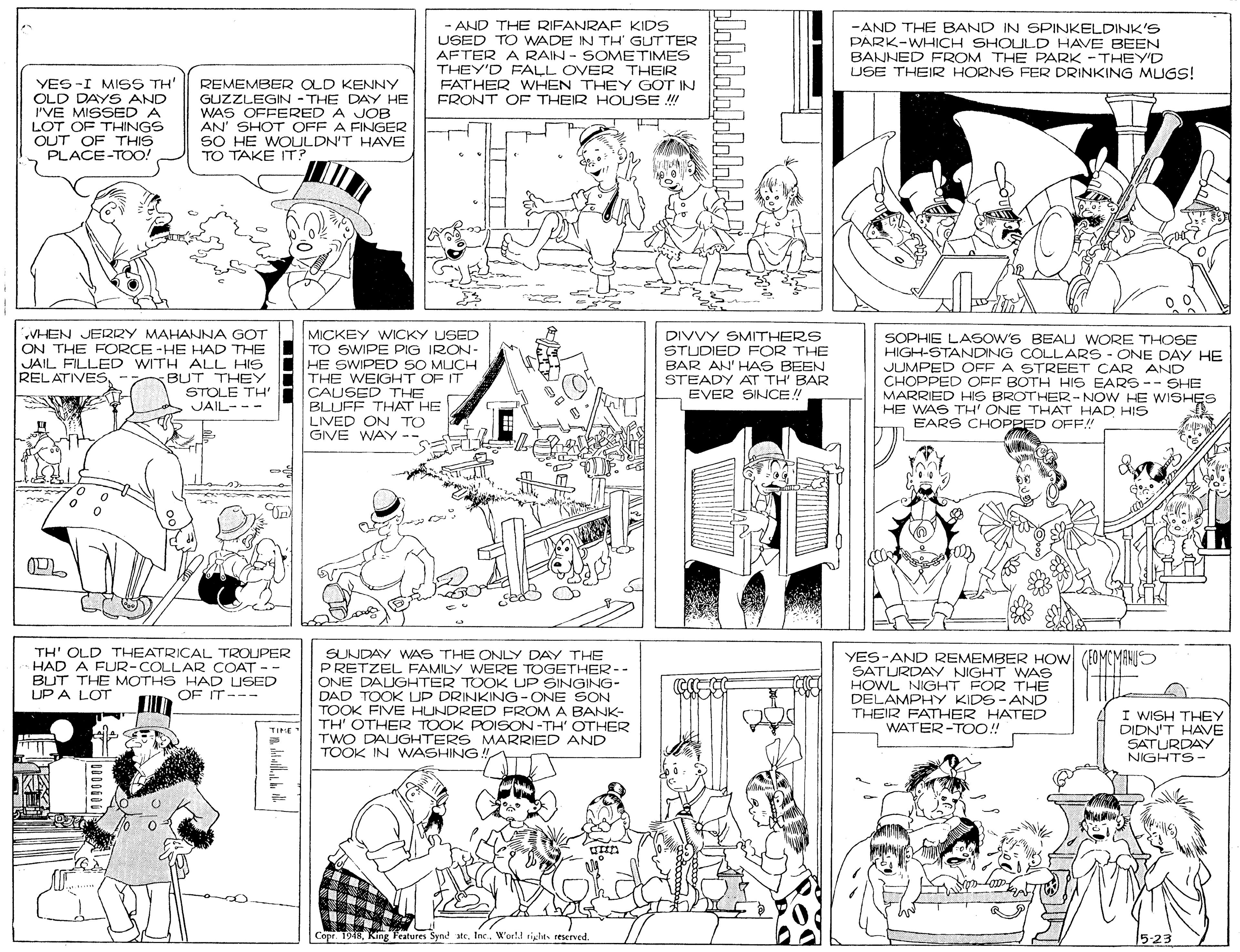 Monochrome OCR: - AND THE RIFANRAF KIDS USED TO WADE IN TH' GUTTER AFTER A RAIN - SOMETIMES THEY'D FALL OVER THEIR FATHER WHEN THEY GOT IN FRONT OF THEIR HOUSE !! -AND THE BAND IN SPINKELDINK'S PARK-WHICH SHOULD HAVE BEEN BANNED FROM THE PARK -THEY'D USE THEIR HORNS FER DRINKING MUGS! YES -I MISS TH' OLD DAYS AND I'VE MISSED A LOT OF THINGS REMEMBER OLD KENNY GUZZLEGIN - THE DAY HE WAS OFFERED A JOB AN' SHOT OFF A FINGER SO HE WOULDN'T HAVE TO TAKE IT? PLACE-TOO! VHEN JERRY MAHANNA GOT ON THE FORCE -HE HAD THE JAIL FILLED WITH ALL HIS BUT THEY STOLE TH' JAIL--- MICKEY WICKY USED TO SWIPE PIG IRON- HE SWIPED SO MUCH THE WEIGHT OF IT CAUSED THE BLUFF THAT HE LIVED ON TO GIVE WAY-- DIVVY SMITHERS STUDIED FOR THE BAR AN' HAS BEEN STEADY AT TH' BAR EVER SINCE! SOPHIE LASOW'S BEAU WORE THOSE HIGH-STANDING COLLARS - ONE DAY HE JUMPED OFF A STREET CAR AND CHOPPED OFF BOTH HIS EARS-- SHE MARRIED HIS BROTHER-NOWHE WISHES HE WAS TH' ONE THAT HAD HIS EARS CHOPPED OF!! RELATIVES--. ? TH' OLD THEATRICAL TROUPER HAD A FUR-COLLAR COAT -- BUT THE MOTHS HAD USED UP A LOT SUNDAY WAS THE CONLY DAY THE PRETZEL FAMILY WERE TOGETHER-- ONE DALGHTER TOOK UP SINGING- DAD TOOK UP DRINKING-ONE SON TOOK FIVE HUNDRED FROM A BANK- TH' OTHER TOOK POISON -TH' OTHER TWO DAUGHTERS MARRIED AND TOOK IN WASHING ! YES-AND REMEMBER HOW (FOMCMAHU SATURDAY NIGHT WAS HOWL NIGHT FOR THE DELAMPHY KIDS-AND THEIR FATHER HATED WATER-TOO!! OF IT--- I WISH THEY DIDN'T HAVE SATURDAY NIGHTS- TIHE Copr. 1948Wor1.! tiglits reserved. 5-23 - AND THE RIFANRAF KIDS USED TO WADE IN TH' GUTTER AFTER A RAIN - SOMETIMES THEY'D FALL OVER THEIR FATHER WHEN THEY GOT IN FRONT OF THEIR HOUSE !! -AND THE BAND IN SPINKELDINK'S PARK-WHICH SHOULD HAVE BEEN BANNED FROM THE PARK -THEY'D USE THEIR HORNS FER DRINKING MUGS! YES -I MISS TH' OLD DAYS AND I'VE MISSED A LOT OF THINGS REMEMBER OLD KENNY GUZZLEGIN - THE DAY HE WAS OFFERED A JOB AN' SHOT OFF A FINGER SO HE WOULDN'T HAVE TO TAKE IT? PLACE-TOO! VHEN JERRY MAHANNA GOT ON THE FORCE -HE HAD THE JAIL FILLED WITH ALL HIS BUT THEY STOLE TH' JAIL--- MICKEY WICKY USED TO SWIPE PIG IRON- HE SWIPED SO MUCH THE WEIGHT OF IT CAUSED THE BLUFF THAT HE LIVED ON TO GIVE WAY-- DIVVY SMITHERS STUDIED FOR THE BAR AN' HAS BEEN STEADY AT TH' BAR EVER SINCE! SOPHIE LASOW'S BEAU WORE THOSE HIGH-STANDING COLLARS - ONE DAY HE JUMPED OFF A STREET CAR AND CHOPPED OFF BOTH HIS EARS-- SHE MARRIED HIS BROTHER-NOWHE WISHES HE WAS TH' ONE THAT HAD HIS EARS CHOPPED OF!! RELATIVES--. ? TH' OLD THEATRICAL TROUPER HAD A FUR-COLLAR COAT -- BUT THE MOTHS HAD USED UP A LOT SUNDAY WAS THE CONLY DAY THE PRETZEL FAMILY WERE TOGETHER-- ONE DALGHTER TOOK UP SINGING- DAD TOOK UP DRINKING-ONE SON TOOK FIVE HUNDRED FROM A BANK- TH' OTHER TOOK POISON -TH' OTHER TWO DAUGHTERS MARRIED AND TOOK IN WASHING ! YES-AND REMEMBER HOW (FOMCMAHU SATURDAY NIGHT WAS HOWL NIGHT FOR THE DELAMPHY KIDS-AND THEIR FATHER HATED WATER-TOO!! OF IT--- I WISH THEY DIDN'T HAVE SATURDAY NIGHTS- TIHE Copr. 1948King Features Synd ateWor1.! tiglits reserved. 5-23