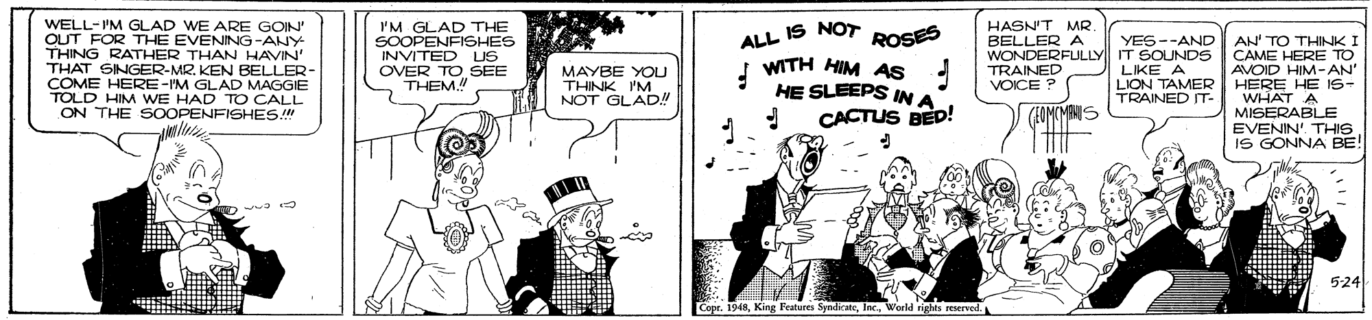 Drawing OCR: WELL-IM GLAD WE ARE GOIN' OUT FOR THE EVENING-ANY THING RATHER THAN HAVIN' THAT SINGER-MR. KEN BELLER- COME HERE-IM GLAD MAGGIE TOLD HIM WE HAD TO CALL ON THE SOOPENFISHES! I'M GLAD THE SOOPENFISHES INVITED US OVER TO SEE THEM! HASN'T MR. BELLER A WONDERFULLY IT SOUNDS TRAINED VOICE ? ALL IS NOT ROSES AN' TO THINK I CAME HERE TO AVOID HIM-AN' HERE HE IS- WHAT A MISERABLE EVENIN'. THIS IS GONNA BE! YES--AND MAYBE YOU THINK I'M NOT G. 'N ! WITH HIM AS HE SLEEPS IN A LIKE A LION TAMER TRAINED IT- CACTUS BED! (FOMCMENIS 524 CopeWorld rights reserved. WELL-IM GLAD WE ARE GOIN' OUT FOR THE EVENING-ANY THING RATHER THAN HAVIN' THAT SINGER-MR. KEN BELLER- COME HERE-IM GLAD MAGGIE TOLD HIM WE HAD TO CALL ON THE SOOPENFISHES! I'M GLAD THE SOOPENFISHES INVITED US OVER TO SEE THEM! HASN'T MR. BELLER A WONDERFULLY IT SOUNDS TRAINED VOICE ? ALL IS NOT ROSES AN' TO THINK I CAME HERE TO AVOID HIM-AN' HERE HE IS- WHAT A MISERABLE EVENIN'. THIS IS GONNA BE! YES--AND MAYBE YOU THINK I'M NOT G. 'N ! WITH HIM AS HE SLEEPS IN A LIKE A LION TAMER TRAINED IT- CACTUS BED! (FOMCMENIS 524 CopeKing l'eatures SyndicateWorld rights reserved.