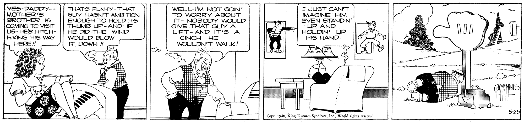 Parallel OCR: YES-DADDY-- MOTHER'5 BROTHER IS COMING TO VISIT US-HES HITCH- HIKING HIS WAY HERE THAT'S FUNNY-THAT GUY HASN'T AMBITION ENOUGH TO HOLD HIS THUMB UP-AND' IF HE DID-THE WIND WOULD BLOW IT DOWN WELL-I'M NOT GOIN TO WORRY ABOUT IT- NOBODY WOULD GIVE THAT GUY A LIFT- AND IT'S A CINCH HE WOULDN'T WALK! I JUST CAN'T IMAGINE HIM EVEN STANDIN' UP AND HOLDIN' UP HIS HAND- 5-25 Copr. 1968World rights reserved. YES-DADDY-- MOTHER'5 BROTHER IS COMING TO VISIT US-HES HITCH- HIKING HIS WAY HERE THAT'S FUNNY-THAT GUY HASN'T AMBITION ENOUGH TO HOLD HIS THUMB UP-AND' IF HE DID-THE WIND WOULD BLOW IT DOWN WELL-I'M NOT GOIN TO WORRY ABOUT IT- NOBODY WOULD GIVE THAT GUY A LIFT- AND IT'S A CINCH HE WOULDN'T WALK! I JUST CAN'T IMAGINE HIM EVEN STANDIN' UP AND HOLDIN' UP HIS HAND- 5-25 Copr. 1968King Features SyndirateWorld rights reserved.