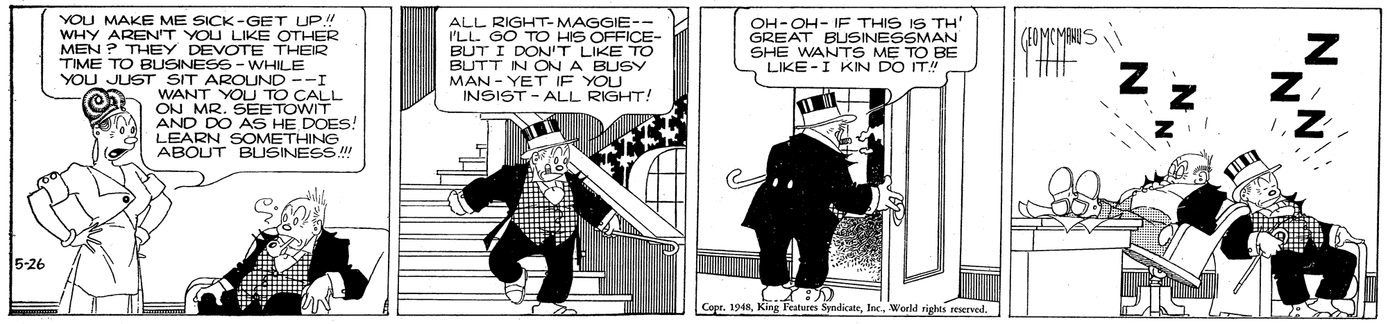 Drawing OCR: YOU MAKE ME SICK -GET UP! WHY AREN'T YOU LIKE OTHER MEN ? THEY DEVOTE THEIR TIME TO BUSINESS - WHILE YOU JUST SIT AROUND --I WANT YOU TO CALL ON MR. SEETOWIT AND DO AS HE DOES! LEARN SOMETHING ABOUT BUSINESS ALL RIGHT- MAGGIE-- I'LL. GO TO HIS OFFICE- BUT I DON'T LIKE TO BUTT IN ON A BUSY MAN - YET IF YOU INSIST - ALL RIGHT! OH-OH- IF THIS IS TH' GREAT BUSINESSMAN SHE WANTS M? TO BE LIKE -I KIN DO IT! (10MCMANES 5-26 Copr. 1948World rights reserved. NN YOU MAKE ME SICK -GET UP! WHY AREN'T YOU LIKE OTHER MEN ? THEY DEVOTE THEIR TIME TO BUSINESS - WHILE YOU JUST SIT AROUND --I WANT YOU TO CALL ON MR. SEETOWIT AND DO AS HE DOES! LEARN SOMETHING ABOUT BUSINESS ALL RIGHT- MAGGIE-- I'LL. GO TO HIS OFFICE- BUT I DON'T LIKE TO BUTT IN ON A BUSY MAN - YET IF YOU INSIST - ALL RIGHT! OH-OH- IF THIS IS TH' GREAT BUSINESSMAN SHE WANTS M? TO BE LIKE -I KIN DO IT! (10MCMANES 5-26 Copr. 1948King Features SyndicateWorld rights reserved. NN