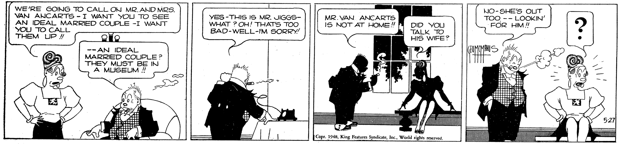 Fictional character OCR: WE'RE GOING TO CALL ON MR.AND MRS. VAN ANCARTS -I WANT YOU TO SEE AN IDEAL MARRIED COUPLE -I WANT YOU TO CALL THEM UP ! YES-THIS IS MR. JIGGS- WHAT ? OH! THAT'S TOO BAD-WELL-IM SORRY! NO-SHE'S OUT TOO -- LOOKIN' FOR HIM! MR. VAN ANCARTS IS NOT AT HOME! DID YOU TALK TO HIS WIFE? -- AN IDEAL MARRIED COUPLE? THEY MUST BE IN A MUSEUM ! 527 Copt. 1948World rights reerved WE'RE GOING TO CALL ON MR.AND MRS. VAN ANCARTS -I WANT YOU TO SEE AN IDEAL MARRIED COUPLE -I WANT YOU TO CALL THEM UP ! YES-THIS IS MR. JIGGS- WHAT ? OH! THAT'S TOO BAD-WELL-IM SORRY! NO-SHE'S OUT TOO -- LOOKIN' FOR HIM! MR. VAN ANCARTS IS NOT AT HOME! DID YOU TALK TO HIS WIFE? -- AN IDEAL MARRIED COUPLE? THEY MUST BE IN A MUSEUM ! 527 Copt. 1948King Features SyndicateWorld rights reerved