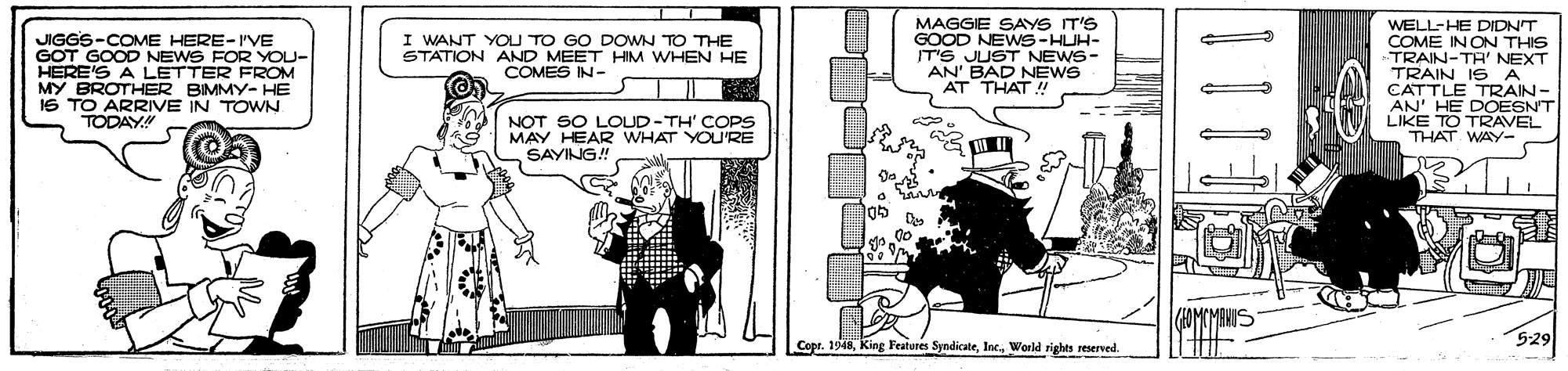 Design OCR: MAGGIE SAYS IT'S GOOD NEWS-HUH- TS JUST NEWS- AN' BAD NEWS AT THAT ! WELL-HE DIDNT COME IN ON THIS TRAIN-TA' NEXT TRAIN IS A CATTLE TRAIN- AN' HE DOESN'T LIKE TO TRAVEL THAT WAY- I WANT YOU TO GO DOWN TO THE STATION AND MEET HIM WHEN HE COMES IN- JIGGS-COME HERE-IVE GOT GOOD NEWS FOR YOU- HERE'S A LETTER FROM MY BROTHER BIMMY- HE 1S TO ARRIVE IN TOWN TODAY" MAY HEAR NOT SO L T' COPS YOU'RE SAYING! 529 Copr. 1948Inc. World sights reserved. 111 MAGGIE SAYS IT'S GOOD NEWS-HUH- TS JUST NEWS- AN' BAD NEWS AT THAT ! WELL-HE DIDNT COME IN ON THIS TRAIN-TA' NEXT TRAIN IS A CATTLE TRAIN- AN' HE DOESN'T LIKE TO TRAVEL THAT WAY- I WANT YOU TO GO DOWN TO THE STATION AND MEET HIM WHEN HE COMES IN- JIGGS-COME HERE-IVE GOT GOOD NEWS FOR YOU- HERE'S A LETTER FROM MY BROTHER BIMMY- HE 1S TO ARRIVE IN TOWN TODAY" MAY HEAR NOT SO L T' COPS YOU'RE SAYING! 529 Copr. 1948King Features SyndicateInc. World sights reserved. 111