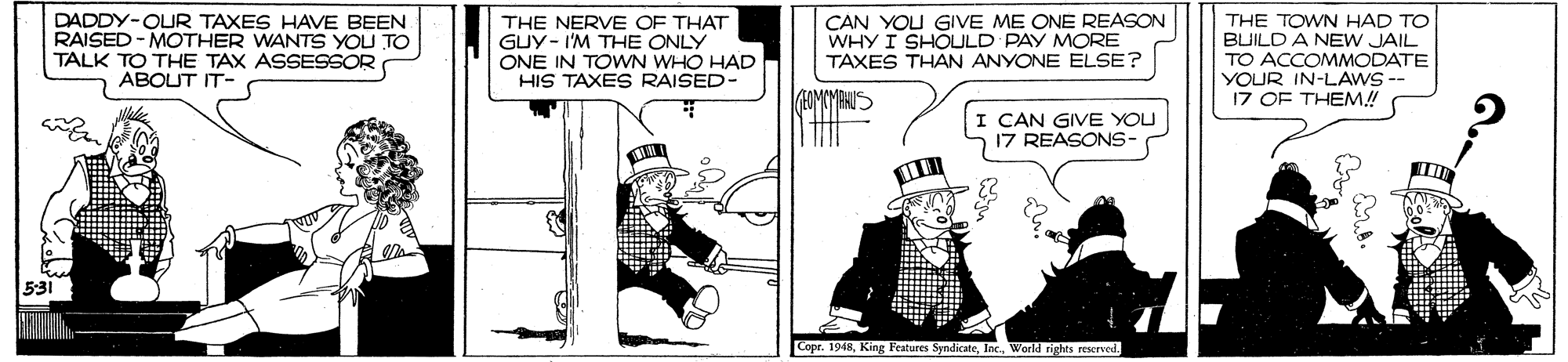 Fiction OCR: DADDY-OUR TAXES HAVE BEEN RAISED - MOTHER WANTS YOU TO TALK TO THE TAX ASSESSOR ABOUT IT- THE NERVE OF THAT GUY- I'M THE ONLY ONE IN TOWN WHO HAD HIS TAXES RAISED- CAN YOU GIVE ME ONE REASON WHY I SHOULD PAY MORE TAXES THAN ANYONE ELSE? THE TOWN HAD TO BUILD A NEW JAIL TO ACCOMMODATE YOUR IN-LAWS- 17 OF THEM! CAN GIVE YOU 17 REASONS- 531 Copr. 1948DADDY-OUR TAXES HAVE BEEN RAISED - MOTHER WANTS YOU TO TALK TO THE TAX ASSESSOR ABOUT IT- THE NERVE OF THAT GUY- I'M THE ONLY ONE IN TOWN WHO HAD HIS TAXES RAISED- CAN YOU GIVE ME ONE REASON WHY I SHOULD PAY MORE TAXES THAN ANYONE ELSE? THE TOWN HAD TO BUILD A NEW JAIL TO ACCOMMODATE YOUR IN-LAWS- 17 OF THEM! CAN GIVE YOU 17 REASONS- 531 Copr. 1948King Features SyndicateWorld rights rescrved