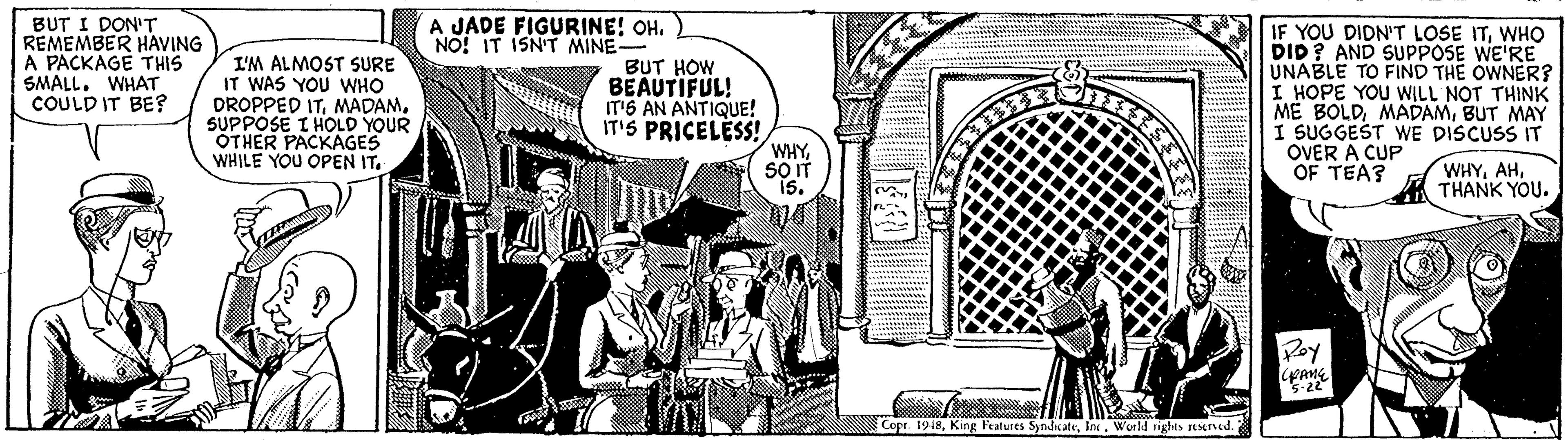 Line art OCR: BUT I DON'T REMEMBER HAVING A PACKAGE THIS SMALL. WHAT COULD IT BE? A JADE FIGURINE! OH. NO! IT ISN'T MINE- I'M ALMOST SURE IT WAS YOU WHO DROPPED ITSUPPOSE I HOLD YOUR OTHER PACKAGES WHILE YOU OPEN IT. BUT HOW BEAUTIFUL! IT'6 AN ANTIQUE! IT'S PRICELESS! WHYWHO DID ? AND SUPPOSE WE'RE UNABLE TO FIND THE OWNER? I HOPE YOU WILL NOT THINK ME BOLDBUT MAY I SUGGEST WE DISCUSS IT OVER A CUP OF TEA? WHYTHANK YOU. Poy Cope. 1948Ine. World rights restned. BUT I DON'T REMEMBER HAVING A PACKAGE THIS SMALL. WHAT COULD IT BE? A JADE FIGURINE! OH. NO! IT ISN'T MINE- I'M ALMOST SURE IT WAS YOU WHO DROPPED ITSUPPOSE I HOLD YOUR OTHER PACKAGES WHILE YOU OPEN IT. BUT HOW BEAUTIFUL! IT'6 AN ANTIQUE! IT'S PRICELESS! WHYIF YOU DIDN'T LOSE ITWHO DID ? AND SUPPOSE WE'RE UNABLE TO FIND THE OWNER? I HOPE YOU WILL NOT THINK ME BOLDBUT MAY I SUGGEST WE DISCUSS IT OVER A CUP OF TEA? WHYTHANK YOU. Poy Cope. 1948King Features SyndcateIne. World rights restned.