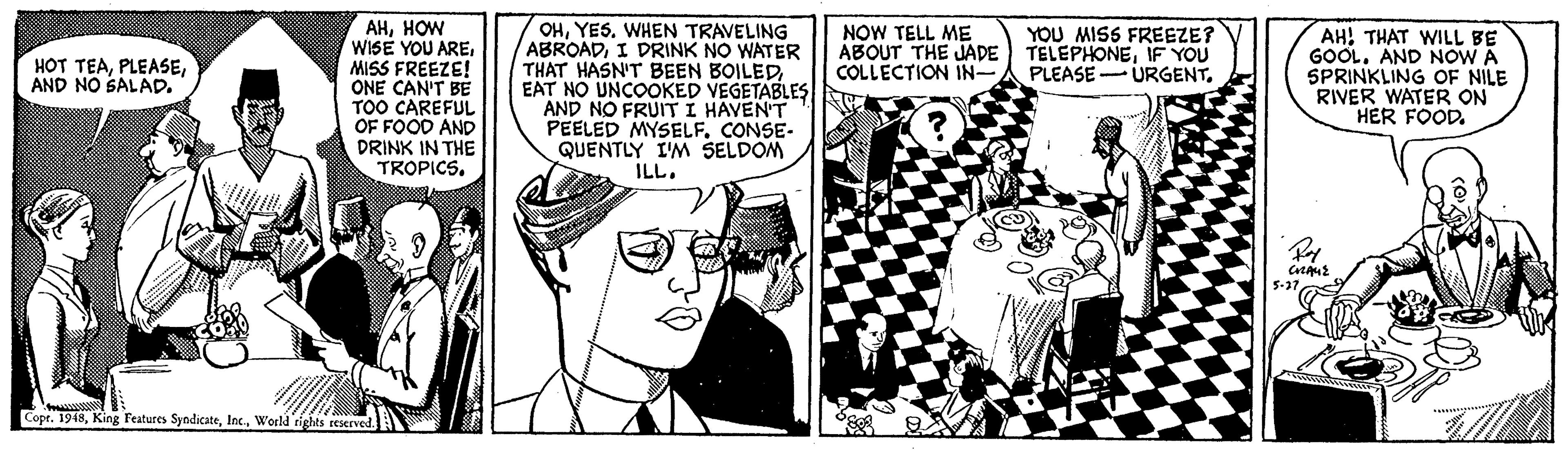Comic book OCR: AHHOW WISE YOU AREMISS FREEZE! ONE CAN'T BE TOO CAREFUL OF FOOD AND DRINK IN THE TROPICS. OHYES. WHEN TRAVELING ABROADI DRINK NO WATER THAT HASN'T BEEN BOILED EAT NO UNCOOKED VEGETABLES AND NO FRUIT I HAVEN'T PEELED MYSELF. CONSE- QUENTLY I'M SELDOM ILL. NOW TELL ME ABOUT THE JADE COLLECTION IN- YOU MISS FREEZE? TELEPHONEIF YOU AH! THAT WILL BE GOOL. AND NOW A SPRINKLING OF NILE RIVER WATER ON HER FOOD. HOT TEAAND NO SALAD. URGENT. PLEASE - 5-31 Cope. 1948World rights reserved. AHHOW WISE YOU AREMISS FREEZE! ONE CAN'T BE TOO CAREFUL OF FOOD AND DRINK IN THE TROPICS. OHYES. WHEN TRAVELING ABROADI DRINK NO WATER THAT HASN'T BEEN BOILED EAT NO UNCOOKED VEGETABLES AND NO FRUIT I HAVEN'T PEELED MYSELF. CONSE- QUENTLY I'M SELDOM ILL. NOW TELL ME ABOUT THE JADE COLLECTION IN- YOU MISS FREEZE? TELEPHONEIF YOU AH! THAT WILL BE GOOL. AND NOW A SPRINKLING OF NILE RIVER WATER ON HER FOOD. HOT TEAAND NO SALAD. URGENT. PLEASE - 5-31 Cope. 1948King Features SyndicateWorld rights reserved.