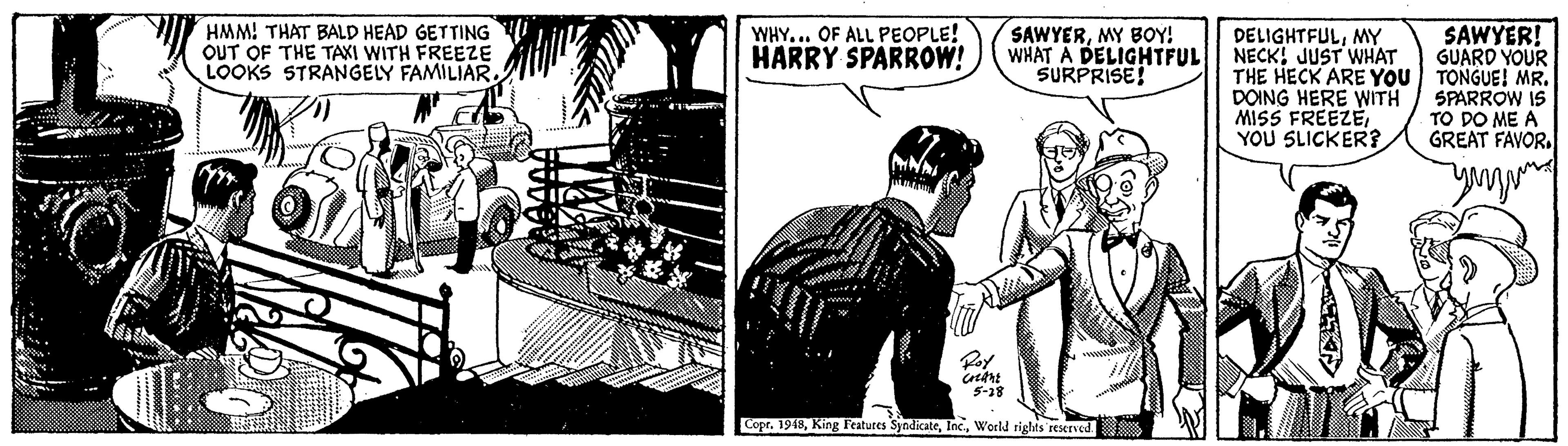 Illustration OCR: HMM! THAT BALD HEAD GETTING OUT OF THE TAKI WITH FREEZE LOOKS STRANGELY FAMILIAR. WHY... OF ALL PEOPLE! HARRY SPARROW! SAWYERMY BOY! WHAT A DELIGHTFUL SURPRISE! SAWYER! GUARD YOUR DELIGHTFULMY NECK! JUST WHAT THE HECK ARE YOU TONGUE! MR. DOING HERE WITH MISS FREEZEYOU SLICKER? SPARROW IS TO DO ME A GREAT FAVOR. Copr. 1948World rights restrved. HMM! THAT BALD HEAD GETTING OUT OF THE TAKI WITH FREEZE LOOKS STRANGELY FAMILIAR. WHY... OF ALL PEOPLE! HARRY SPARROW! SAWYERMY BOY! WHAT A DELIGHTFUL SURPRISE! SAWYER! GUARD YOUR DELIGHTFULMY NECK! JUST WHAT THE HECK ARE YOU TONGUE! MR. DOING HERE WITH MISS FREEZEYOU SLICKER? SPARROW IS TO DO ME A GREAT FAVOR. Copr. 1948King Features SyndicateWorld rights restrved.