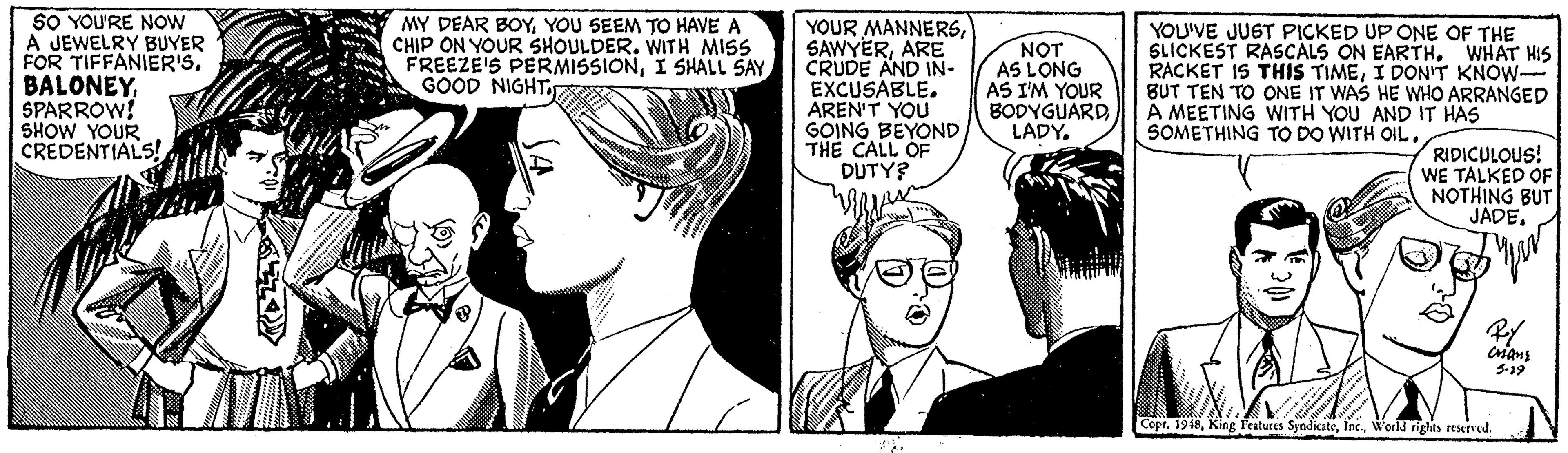 Gesture OCR: SO YOU'RE NOW A JEWELRY BUYER FOR TIFFANIER'S. BALONEYSPARROW! SHOW YOUR CREDENTIALS! YOUR MANNERSARE CRUDE AND IN- EXCUSABLE. AREN'T YOU GOING BEYOND THE CALL OF DUTY? MY DEAR BOYYOU SEEM TO HAVE A CHIP ON YOUR SHOULDER. WITH MISS FREEZE'S PERMISSIONI SHALL SAY GOOD NIGHT. NOT AS LONG AS I'M YOUR BODYGUARD LADYYOU'VE JUST PICKED UP ONE OF THE SLICKEST RASCALS ON EARTH. WHAT HIS RACKET IS THIS TIMEI DON'T KNOW- BUT TEN TO ONE IT WAS HE WHO ARRANGED A MEETING WITH YOU AND IT HAS SOMETHING TO DO WITH OIL. RIDICULOUS! WE TALKED OF NOTHING BUT JADE. 5-12 Copr. 1918World rights reserved. SO YOU'RE NOW A JEWELRY BUYER FOR TIFFANIER'S. BALONEYSPARROW! SHOW YOUR CREDENTIALS! YOUR MANNERSARE CRUDE AND IN- EXCUSABLE. AREN'T YOU GOING BEYOND THE CALL OF DUTY? MY DEAR BOYYOU SEEM TO HAVE A CHIP ON YOUR SHOULDER. WITH MISS FREEZE'S PERMISSIONI SHALL SAY GOOD NIGHT. NOT AS LONG AS I'M YOUR BODYGUARD LADYYOU'VE JUST PICKED UP ONE OF THE SLICKEST RASCALS ON EARTH. WHAT HIS RACKET IS THIS TIMEI DON'T KNOW- BUT TEN TO ONE IT WAS HE WHO ARRANGED A MEETING WITH YOU AND IT HAS SOMETHING TO DO WITH OIL. RIDICULOUS! WE TALKED OF NOTHING BUT JADE. 5-12 Copr. 1918King Features SyndicateWorld rights reserved.