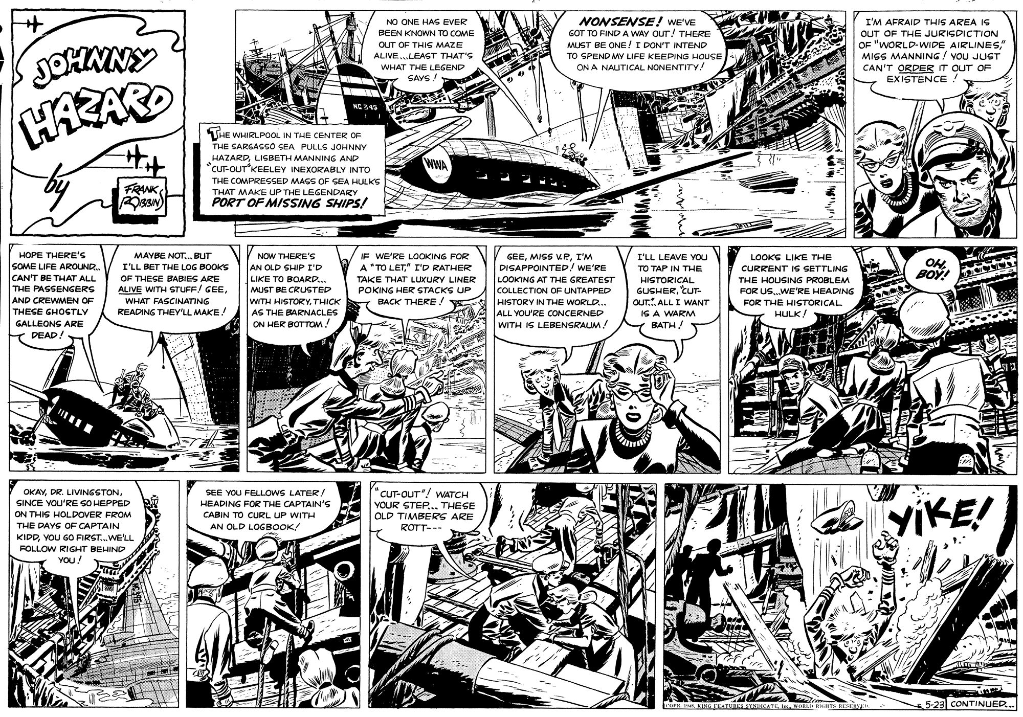 Art OCR: NO ONE HAS EVER BEEN KNOWN TO COME NONSENSE! WE'VE GOT TO FIND A WAY OUT! THERE MUST BE ONE!I DON'T INTEND I'M AFRAID THIS AREA IS OUT OF THE JURISDICTION OF "WORLD-WIDE AIRLINES" MISS MANNING ! VOU JUST CAN'T ORDER IT OUT OF EXISTENCE ! OUT OF THIS MAZE ALIVE..LEAST THAT'S TO SPEND MY LIFE KEEPING HOUSE ON A NAUTICAL NONENTITY! WHAT THE LEGEND SAYS! HAZAR THE WHIRLPOOL IN THE CENTER OF THE GARGAGGO SEA PULLS JOHNNY HAZARDLISBETH MANNING AND currOUT KEELEY INEXORABLY INTO WWA THE COMPRESSED MASS OF SEA HULKS FRANK THAT MAKE UP THE LEGENDARY PORT OF MISSING SHIPS! V NOW THERE'S AN OLD SHIP I'D LIKE TO BOARD... HOPE THERE'S SOME LIFE AROUNR. CAN'T BE THAT ALL THE PASSENGERS AND CREWMEN OF THESE GHOSTLY IF WE'RE LOOKING FOR A "TO LET" I'D RATHER MAYBE NOT.. BUT I'LL BET THE LOG BOOKS OF THESE BABIES ARE ALIVE WITH STUFF! GEEI'M DISAPPOINTED! WE'RE LOOKS LIKE THE CURRENT IS SETTLING I'LL LEAVE YOU OH BOY! TO TAP IN THE TAKE THAT LUXURY LINER LOOKING AT THE GREATEST HISTORICAL GUSHER'CUT- OUT.. ALL I WANT IS A WARM BATH THE HOUSING PROBLEM POKING HER STACKS UP BACK THERE! MUST BE CRUSTED COLLECTION OF UNTAPPED FOR US..WE'RE HEADING WHAT FASCINATING WITH HISTORYTHICK HISTORY IN THE WORLD... FOR THE HISTORICAL HULK! READING THEY'LL MAKE! ALL YOU'RE CONCERNED WITH IS LEBENSRAUM! AS THE BARNACLES GALLEONS ARE ON HER BOTTOM! Y DEAD! OKAYSINCE YOU'RE SO HEPPED ON THIS HOLDOVER FROM THE DAYS OF CAPTAIN KIDDYOU GO FIRST.WE'LL SEE YOU FELLOWS LATER! HEADING FOR THE CAPTAIN'S CABIN TO CURL UP WITH AN OLD LOGBOOK! "CUT-OUT"! WATCH YOUR STEP.. THESE OLD TIMBERS ARE ROTT--- YIKE! FOLLOW RIGHT BEHIND YOU! oPE IN KING EATURES SYNUCATKWL RIGATS RESKH 5-23 CONTINUED.. NO ONE HAS EVER BEEN KNOWN TO COME NONSENSE! WE'VE GOT TO FIND A WAY OUT! THERE MUST BE ONE!I DON'T INTEND I'M AFRAID THIS AREA IS OUT OF THE JURISDICTION OF "WORLD-WIDE AIRLINES" MISS MANNING ! VOU JUST CAN'T ORDER IT OUT OF EXISTENCE ! OUT OF THIS MAZE ALIVE..LEAST THAT'S TO SPEND MY LIFE KEEPING HOUSE ON A NAUTICAL NONENTITY! WHAT THE LEGEND SAYS! HAZAR THE WHIRLPOOL IN THE CENTER OF THE GARGAGGO SEA PULLS JOHNNY HAZARDLISBETH MANNING AND currOUT KEELEY INEXORABLY INTO WWA THE COMPRESSED MASS OF SEA HULKS FRANK THAT MAKE UP THE LEGENDARY PORT OF MISSING SHIPS! V NOW THERE'S AN OLD SHIP I'D LIKE TO BOARD... HOPE THERE'S SOME LIFE AROUNR. CAN'T BE THAT ALL THE PASSENGERS AND CREWMEN OF THESE GHOSTLY IF WE'RE LOOKING FOR A "TO LET" I'D RATHER MAYBE NOT.. BUT I'LL BET THE LOG BOOKS OF THESE BABIES ARE ALIVE WITH STUFF! GEEMISS KRI'M DISAPPOINTED! WE'RE LOOKS LIKE THE CURRENT IS SETTLING I'LL LEAVE YOU OH BOY! TO TAP IN THE TAKE THAT LUXURY LINER LOOKING AT THE GREATEST HISTORICAL GUSHER'CUT- OUT.. ALL I WANT IS A WARM BATH THE HOUSING PROBLEM POKING HER STACKS UP BACK THERE! MUST BE CRUSTED COLLECTION OF UNTAPPED FOR US..WE'RE HEADING WHAT FASCINATING WITH HISTORYTHICK HISTORY IN THE WORLD... FOR THE HISTORICAL HULK! READING THEY'LL MAKE! ALL YOU'RE CONCERNED WITH IS LEBENSRAUM! AS THE BARNACLES GALLEONS ARE ON HER BOTTOM! Y DEAD! OKAYDR. LIVINGSTONSINCE YOU'RE SO HEPPED ON THIS HOLDOVER FROM THE DAYS OF CAPTAIN KIDDYOU GO FIRST.WE'LL SEE YOU FELLOWS LATER! HEADING FOR THE CAPTAIN'S CABIN TO CURL UP WITH AN OLD LOGBOOK! "CUT-OUT"! WATCH YOUR STEP.. THESE OLD TIMBERS ARE ROTT--- YIKE! FOLLOW RIGHT BEHIND YOU! oPE IN KING EATURES SYNUCATKWL RIGATS RESKH 5-23 CONTINUED..