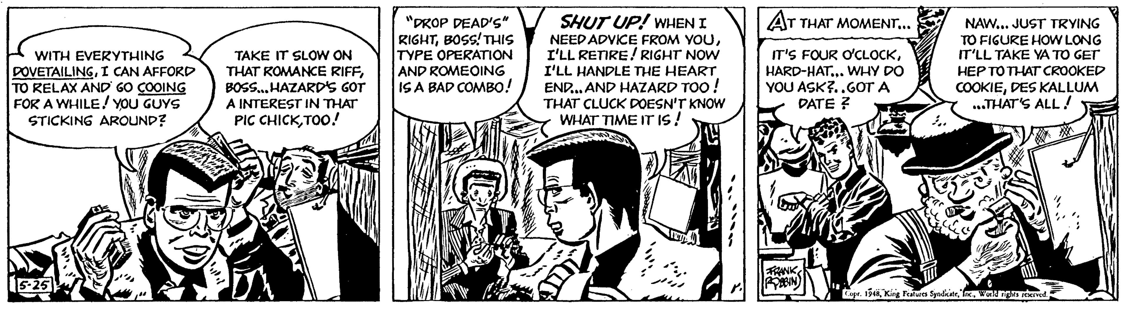Comics OCR: WITH EVERYTHING DOVETAILINGI CAN AFFORD TO RELAX AND GO COOING FOR A WHILE! YOU GUYS STICKING AROUND? 5-25 DI TAKE IT SLOW ON THAT ROMANCE RIFFBOSS... HAZARD'S GOT A INTEREST IN THAT PIC CHICKTOO! CA "DROP DEAD'S" RIGHTBOSS! THIS TYPE OPERATION AND ROMEOING IS A BAD COMBO! SHUT UP! WHEN I NEED ADVICE FROM YOUI'LL RETIRE! RIGHT NOW I'LL HANDLE THE HEART END...AND HAZARD TOO! THAT CLUCK DOESN'T KNOW WHAT TIME IT IS! AT THAT MOMENT... IT'S FOUR O'CLOCKHARD-HAT... WHY DO YOU ASK?..GOT A DATE ? FRANK POBBIN In NAW... JUST TRYING TO FIGURE HOW LONG IT'LL TAKE YA TO GET HEP TO THAT CROOKED COOKIEDES KALLUM ...THAT'S ALL! EJ! On C Copr. 1948World rights reserved. WITH EVERYTHING DOVETAILINGI CAN AFFORD TO RELAX AND GO COOING FOR A WHILE ! YOU GUYS STICKING AROUND ? 5-25 DI TAKE IT SLOW ON THAT ROMANCE RIFFBOSS ... HAZARD'S GOT A INTEREST IN THAT PIC CHICKTOO ! CA " DROP DEAD'S " RIGHTBOSS ! THIS TYPE OPERATION AND ROMEOING IS A BAD COMBO ! SHUT UP ! WHEN I NEED ADVICE FROM YOUI'LL RETIRE ! RIGHT NOW I'LL HANDLE THE HEART END ... AND HAZARD TOO ! THAT CLUCK DOESN'T KNOW WHAT TIME IT IS ! AT THAT MOMENT ... IT'S FOUR O'CLOCKHARD - HAT ... WHY DO YOU ASK ? .. GOT A DATE ? FRANK POBBIN In NAW ... JUST TRYING TO FIGURE HOW LONG IT'LL TAKE YA TO GET HEP TO THAT CROOKED COOKIEDES KALLUM ... THAT'S ALL ! EJ ! On C Copr . 1948King Features SyndicateWorld rights reserved .