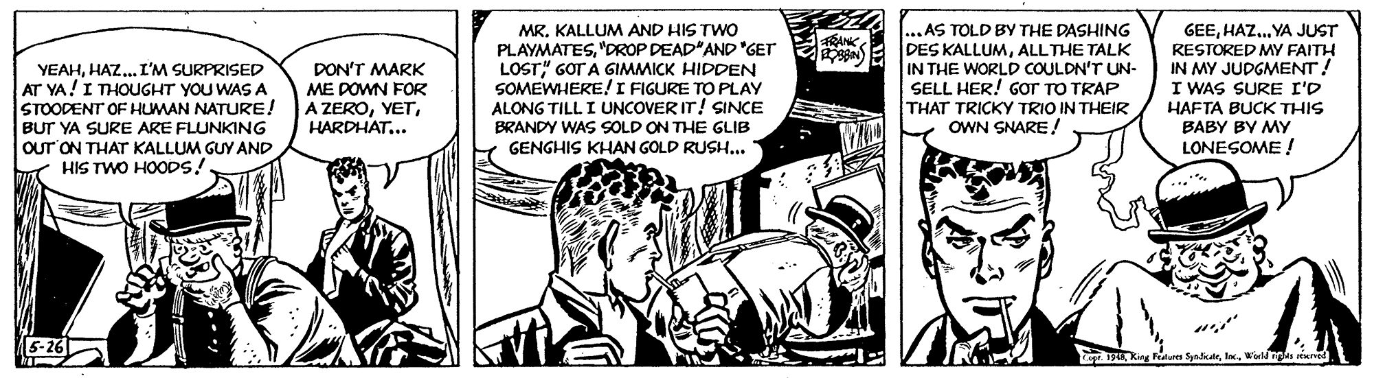 Illustration OCR: MR. KALLUM AND HIS TWO PLAYMATES"DROP DEAD"AND "GET LOST" GOT A GIMMICK HIDDEN SOMEWHERE!I FIGURE TO PLAY ALONG TILL I UNCOVER IT! SINCE ...AS TOLD BY THE DASHING DES KALLUMALLTHE TALK IN THE WORLD COULDN'T UN- SELL HER! GOT TO TRAP THAT TRICKY TRIO IN THEIR OWN SNARE/ GEEHAZ. YA JUST RESTORED MY FAITH IN MY JUDGMENT! I WAS SURE I'D HAFTA BUCK THIS BABY BY MY LONESOME ! RANK YEAHHAZ.. I'M SURPRISED AT YA!I THOUGHT YOU WAS A STOODENT OF HUMAN NATURE! BUT YA SURE ARE FLUNKING Our ON THAT KALLUM GUY AND HIS TWO HOODS!. DON'T MARK ME DOWN FOR A ZEROHARDHAT... BRANDY WAS SOLD ON THE GLIB GENGHIS KHAN GOLD RUSH... 19Wirld ngles iuned MR. KALLUM AND HIS TWO PLAYMATES"DROP DEAD"AND "GET LOST" GOT A GIMMICK HIDDEN SOMEWHERE!I FIGURE TO PLAY ALONG TILL I UNCOVER IT! SINCE ...AS TOLD BY THE DASHING DES KALLUMALLTHE TALK IN THE WORLD COULDN'T UN- SELL HER! GOT TO TRAP THAT TRICKY TRIO IN THEIR OWN SNARE/ GEEHAZ. YA JUST RESTORED MY FAITH IN MY JUDGMENT! I WAS SURE I'D HAFTA BUCK THIS BABY BY MY LONESOME ! RANK YEAHHAZ.. I'M SURPRISED AT YA!I THOUGHT YOU WAS A STOODENT OF HUMAN NATURE! BUT YA SURE ARE FLUNKING Our ON THAT KALLUM GUY AND HIS TWO HOODS!. DON'T MARK ME DOWN FOR A ZEROHARDHAT... BRANDY WAS SOLD ON THE GLIB GENGHIS KHAN GOLD RUSH... 19King Fea SyalateWirld ngles iuned