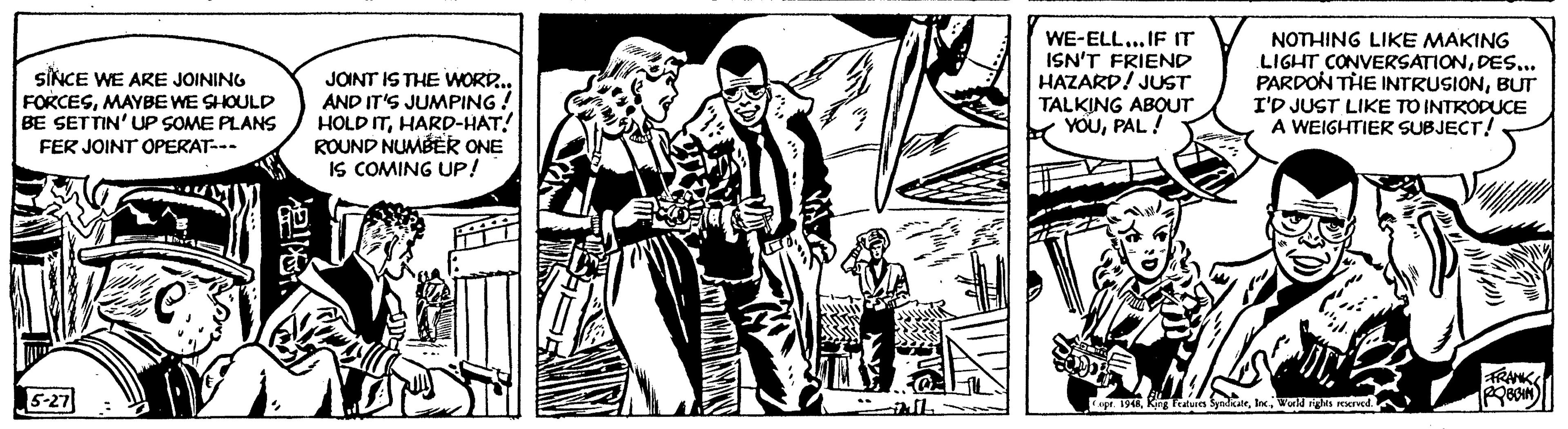 Comic book OCR: SINCE WE ARE JOINING FORCESMAYBE WE SHOULD BE SETTIN' UP SOME PLANS FER JOINT OPERAT--- 5-27 miral 7€ al JOINT IS THE WORD... AND IT'S JUMPING! HOLD ITHARD-HAT! ROUND NUMBER ONE IS COMING UP! da Stars L WE-ELL... IF IT ISN'T FRIEND HAZARD! JUST TALKING ABOUT YOUPAL! HARALLA NOTHING LIKE MAKING LIGHT CONVERSATIONDES... PARDON THE INTRUSIONBUT I'D JUST LIKE TO INTRODUCE A WEIGHTIER SUBJECT! Copr. 1948World rights reserved. FRANK IPOBBIN SINCE WE ARE JOINING FORCESMAYBE WE SHOULD BE SETTIN ' UP SOME PLANS FER JOINT OPERAT --- 5-27 miral 7 € al JOINT IS THE WORD ... AND IT'S JUMPING ! HOLD ITHARD - HAT ! ROUND NUMBER ONE IS COMING UP ! da Stars L WE - ELL ... IF IT ISN'T FRIEND HAZARD ! JUST TALKING ABOUT YOUPAL ! HARALLA NOTHING LIKE MAKING LIGHT CONVERSATIONDES ... PARDON THE INTRUSIONBUT I'D JUST LIKE TO INTRODUCE A WEIGHTIER SUBJECT ! Copr . 1948King Features SyndicateWorld rights reserved . FRANK IPOBBIN