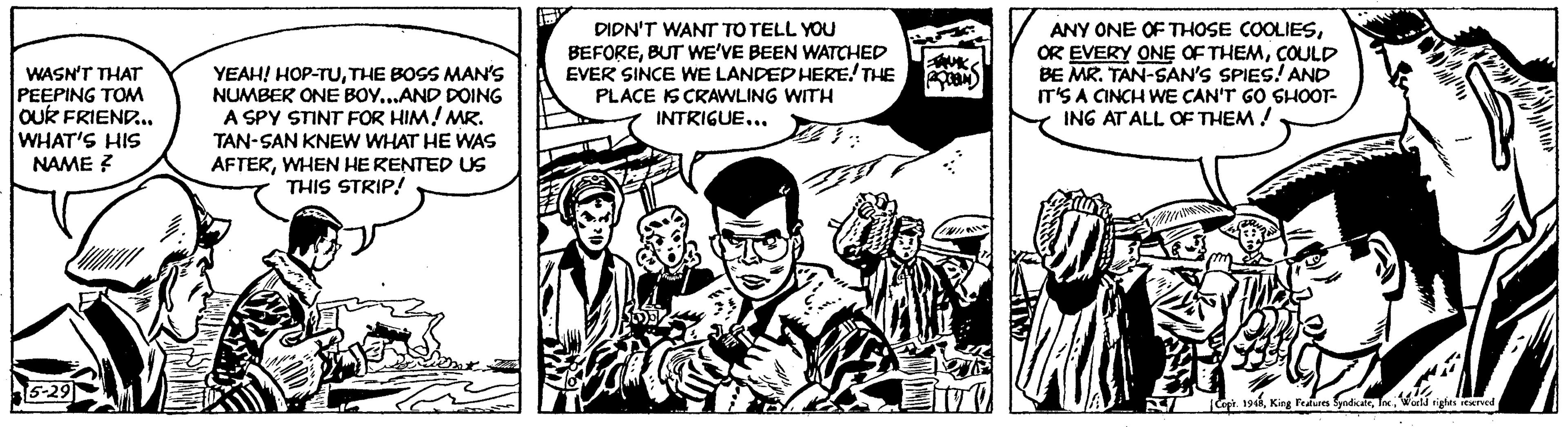 Publication OCR: WASN'T THAT PEEPING TOM OUR FRIEND... WHAT'S HIS NAME ? 5-29 YEAH! HOP-TUTHE BOSS MAN'S NUMBER ONE BOY...AND DOING A SPY STINT FOR HIM! MR. TAN-SAN KNEW WHAT HE WAS AFTERWHEN HE RENTED US THIS STRIP! DIDN'T WANT TO TELL YOU BEFOREBUT WE'VE BEEN WATCHED EVER SINCE WE LANDED HERE! THE PLACE IS CRAWLING WITH INTRIGUE... B BAUK COM ANY ONE OF THOSE COOLIESCOULD BE MR. TAN-SAN'S SPIES! AND IT'S A CINCH WE CAN'T GO SHOOT- ING AT ALL OF THEM! k MIK Copr. 1948World rights reserved WASN'T THAT PEEPING TOM OUR FRIEND ... WHAT'S HIS NAME ? 5-29 YEAH ! HOP - TUTHE BOSS MAN'S NUMBER ONE BOY ... AND DOING A SPY STINT FOR HIM ! MR . TAN - SAN KNEW WHAT HE WAS AFTERWHEN HE RENTED US THIS STRIP ! DIDN'T WANT TO TELL YOU BEFOREBUT WE'VE BEEN WATCHED EVER SINCE WE LANDED HERE ! THE PLACE IS CRAWLING WITH INTRIGUE ... B BAUK COM ANY ONE OF THOSE COOLIESOR EVERY ONE OF THEMCOULD BE MR . TAN - SAN'S SPIES ! AND IT'S A CINCH WE CAN'T GO SHOOT ING AT ALL OF THEM ! k MIK Copr . 1948King Features SyndicateWorld rights reserved