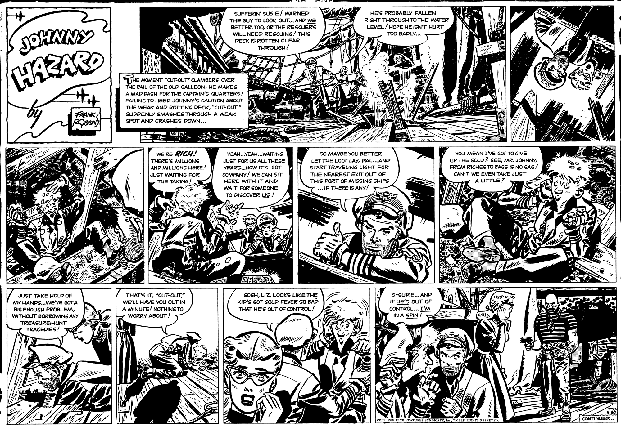 Mammal OCR: SUFFERIN' SUSIE/ WARNED THE GUY TO LOOK OUT... AND WE BETTEROR THE RESCUERS WILL NEED RESCUING! THIS HE'S PROBABLY FALLEN RIGHT THROUGH TO THE WATER LEVEL! HOPE HE ISN'T HURT TOO BADLY... DECK IS ROTTEN CLEAR THROUGH! THE MOMENT "CUTT-OUT" CLAMBERS OVER THE RAIL OF THE OLD GALLEONHE MAKES A MAD DASH FOR THE CAPTAIN'S QUARTERS! FAILING TO HEED JOHNNY'S CAUTION ABOUT FRWK"CUT-OUT SUDDENLY SMASHES THROUGH A WEAK SPOT AND CRASHES DOWN... WE'RE RICH! THERE'S MILLIONS AND MILLIONS HERE! JUST WAITING FOR L VOU MEAN I'VE GOT TO GIVE UP THE GOLD? GEEFROM RICHES TO RAGS S NOo GAG! CAN'T WE EVEN TAKE JUST A LITTLE? YEAH.YEAH..WAITING SO MAYBE YOU BETTER JUST FOR UG ALL THESE LET THE LOOT LAYPAL..AND YEARS. NOW ITS GOT COMPANY. WE CAN SIT HERE WITH IT AND START TRAVELING LIGHT FOR THE NEAREST EXIT OUT OF THE TAKING! THIS PORT OF MISSING SHIPS WAIT FOR GOMEONE .. IF THERE IS ANY! TO DISCOVER uS! THAT'S IT" WE'LL HAVE YOU OUT IN A MINUTE! NOTHING TO GOSHLOOKS LIKE THE KID'S GOT GOLD FEVER SO BAD THAT HE'S OUT OF CONTROL/ S-SURE. AND IF HE'S OUT OF CONTROL. I'M IN A SPIN! JUST TAKE HOLD OF MY HANDS.WE'VE GOTA BIG ENOUGH PROBLEMWITHOUT BORROWING ANY WORRY ABOUT! TREASUREHUNT TRAGEDIES! ! 536 CONTINUER COPE 1HAI. WORLD IGHTS RESESVER .. SUFFERIN' SUSIE/ WARNED THE GUY TO LOOK OUT... AND WE BETTEROR THE RESCUERS WILL NEED RESCUING! THIS HE'S PROBABLY FALLEN RIGHT THROUGH TO THE WATER LEVEL! HOPE HE ISN'T HURT TOO BADLY... DECK IS ROTTEN CLEAR THROUGH! THE MOMENT "CUTT-OUT" CLAMBERS OVER THE RAIL OF THE OLD GALLEONHE MAKES A MAD DASH FOR THE CAPTAIN'S QUARTERS! FAILING TO HEED JOHNNY'S CAUTION ABOUT FRWKTHE WEAK AND ROTTING DECK"CUT-OUT SUDDENLY SMASHES THROUGH A WEAK SPOT AND CRASHES DOWN... WE'RE RICH! THERE'S MILLIONS AND MILLIONS HERE! JUST WAITING FOR L VOU MEAN I'VE GOT TO GIVE UP THE GOLD? GEEMR. JOHNNYFROM RICHES TO RAGS S NOo GAG! CAN'T WE EVEN TAKE JUST A LITTLE? YEAH.YEAH..WAITING SO MAYBE YOU BETTER JUST FOR UG ALL THESE LET THE LOOT LAYPAL..AND YEARS. NOW ITS GOT COMPANY. WE CAN SIT HERE WITH IT AND START TRAVELING LIGHT FOR THE NEAREST EXIT OUT OF THE TAKING! THIS PORT OF MISSING SHIPS WAIT FOR GOMEONE .. IF THERE IS ANY! TO DISCOVER uS! THAT'S IT" WE'LL HAVE YOU OUT IN A MINUTE! NOTHING TO GOSHLOOKS LIKE THE KID'S GOT GOLD FEVER SO BAD THAT HE'S OUT OF CONTROL/ S-SURE. AND IF HE'S OUT OF CONTROL. I'M IN A SPIN! JUST TAKE HOLD OF MY HANDS.WE'VE GOTA BIG ENOUGH PROBLEMWITHOUT BORROWING ANY WORRY ABOUT! TREASUREHUNT TRAGEDIES! ! 536 CONTINUER COPE 1HAKING FRATURES YMIICATKI. WORLD IGHTS RESESVER ..
