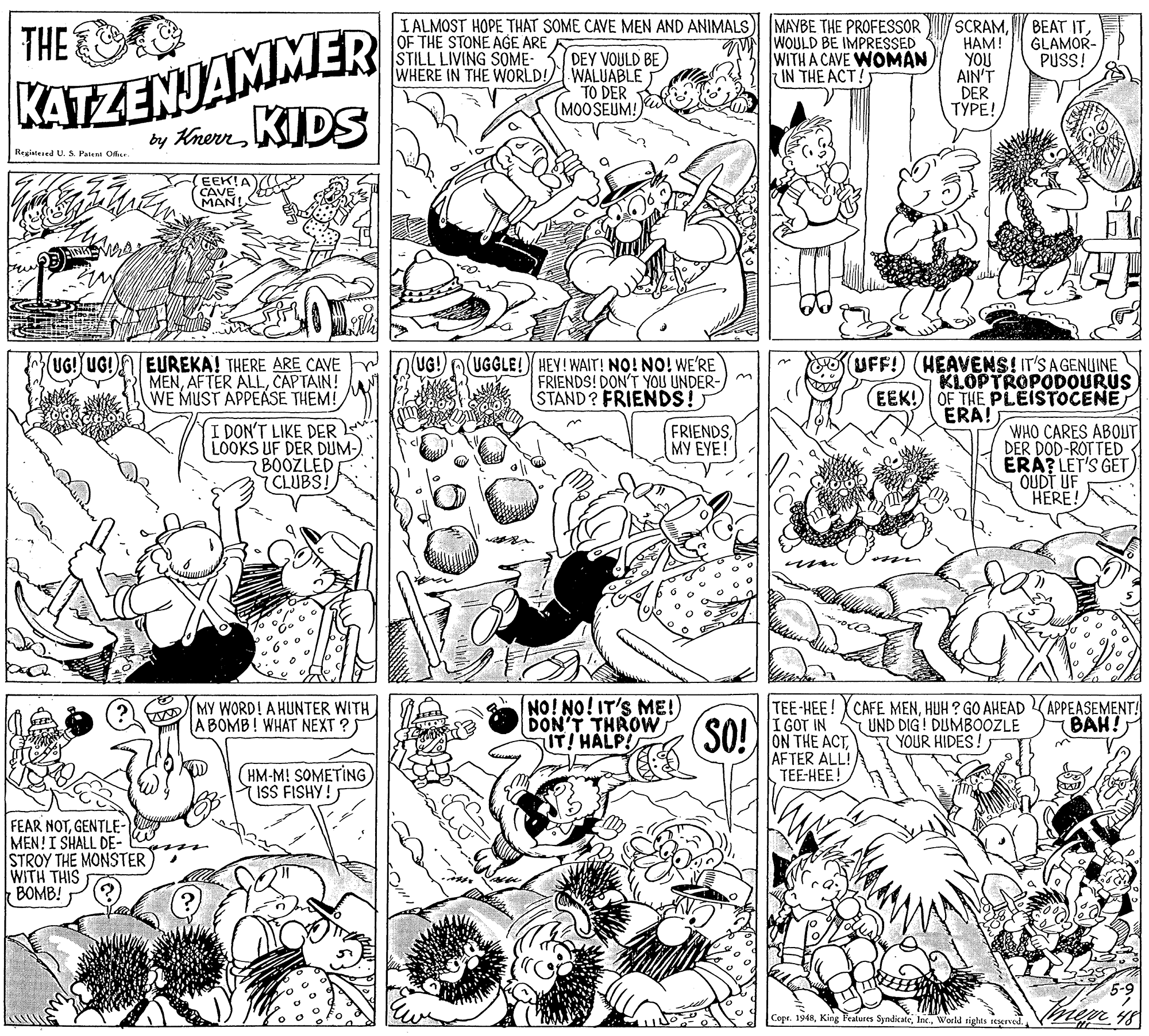 Monochrome OCR: KATZENJAMMER by KrenKIDS I ALMOST HOPE THAT SOME CAVE MEN AND ANIMALS OF THE STONE AGE ARE STILL LIVING SOME- WHERE IN THE WORLD! MAYBE THE PROFESSOR WOULD BE IMPRESSED WITH A CAVE WOMAN IN THE ACT? SCRAMHAM! YOU AIN'T DER ????! THE BEAT ITGLAMOR- PUSS! DEY VOULD BE WALUABLE TO DER (MOOSEUM! Regiatesed U. S. Patent Ofie. EEK!A CAVE MAN! UFF! (HEAVENS! IT'S AGENUINE KLOPTROPODOURUS (EEK! OF THE PLEISTOCENE ERA! UG! EUREKA! THERE ARE CAVE MENCAPTAIN! WE MUST APPEASE THEM! (UGGLE! HEY! WAIT! NO! NO! WE'RE FRIENDS! DON'T YOU UNDER- STAND? FRIENDS! UG! UG! I DON'T LIKE DER LOOKS UF DER DUM- BOOZLED 7 CLUBS! WHO CARES ABOUT DER DOD-ROTTED ERA? LET'S GET) OUDT UF HERE! FRIENDSMY EYE! DMY WORD! A HUNTER WITH BOMB! WHAT NEXT ?S NO! NO! IT'S ME!) DON'T THROW IT! HALP! TEE-HEE! CAFE MENHUH ? GO AHEAD I GOT IN ON THE ACTAFTER ALL! TEE-HEE! SO! UND DIG! DUMBOOZLE YOUR HIDES! APPEASEMENT! BAH! (HM-M! SOMETING ISS FISHY! FEAR NOTGENTLE- MEN!I SHALL DE- STROY THE MONSTER WITH THIS BOMB! Cope. 1948World rights ieerved. KATZENJAMMER by KrenKIDS I ALMOST HOPE THAT SOME CAVE MEN AND ANIMALS OF THE STONE AGE ARE STILL LIVING SOME- WHERE IN THE WORLD! MAYBE THE PROFESSOR WOULD BE IMPRESSED WITH A CAVE WOMAN IN THE ACT? SCRAMHAM! YOU AIN'T DER ????! THE BEAT ITGLAMOR- PUSS! DEY VOULD BE WALUABLE TO DER (MOOSEUM! Regiatesed U. S. Patent Ofie. EEK!A CAVE MAN! UFF! (HEAVENS! IT'S AGENUINE KLOPTROPODOURUS (EEK! OF THE PLEISTOCENE ERA! UG! EUREKA! THERE ARE CAVE MENAFTER ALLCAPTAIN! WE MUST APPEASE THEM! (UGGLE! HEY! WAIT! NO! NO! WE'RE FRIENDS! DON'T YOU UNDER- STAND? FRIENDS! UG! UG! I DON'T LIKE DER LOOKS UF DER DUM- BOOZLED 7 CLUBS! WHO CARES ABOUT DER DOD-ROTTED ERA? LET'S GET) OUDT UF HERE! FRIENDSMY EYE! DMY WORD! A HUNTER WITH BOMB! WHAT NEXT ?S NO! NO! IT'S ME!) DON'T THROW IT! HALP! TEE-HEE! CAFE MENHUH ? GO AHEAD I GOT IN ON THE ACTAFTER ALL! TEE-HEE! SO! UND DIG! DUMBOOZLE YOUR HIDES! APPEASEMENT! BAH! (HM-M! SOMETING ISS FISHY! FEAR NOTGENTLE- MEN!I SHALL DE- STROY THE MONSTER WITH THIS BOMB! Cope. 1948King Features SyndicateWorld rights ieerved.