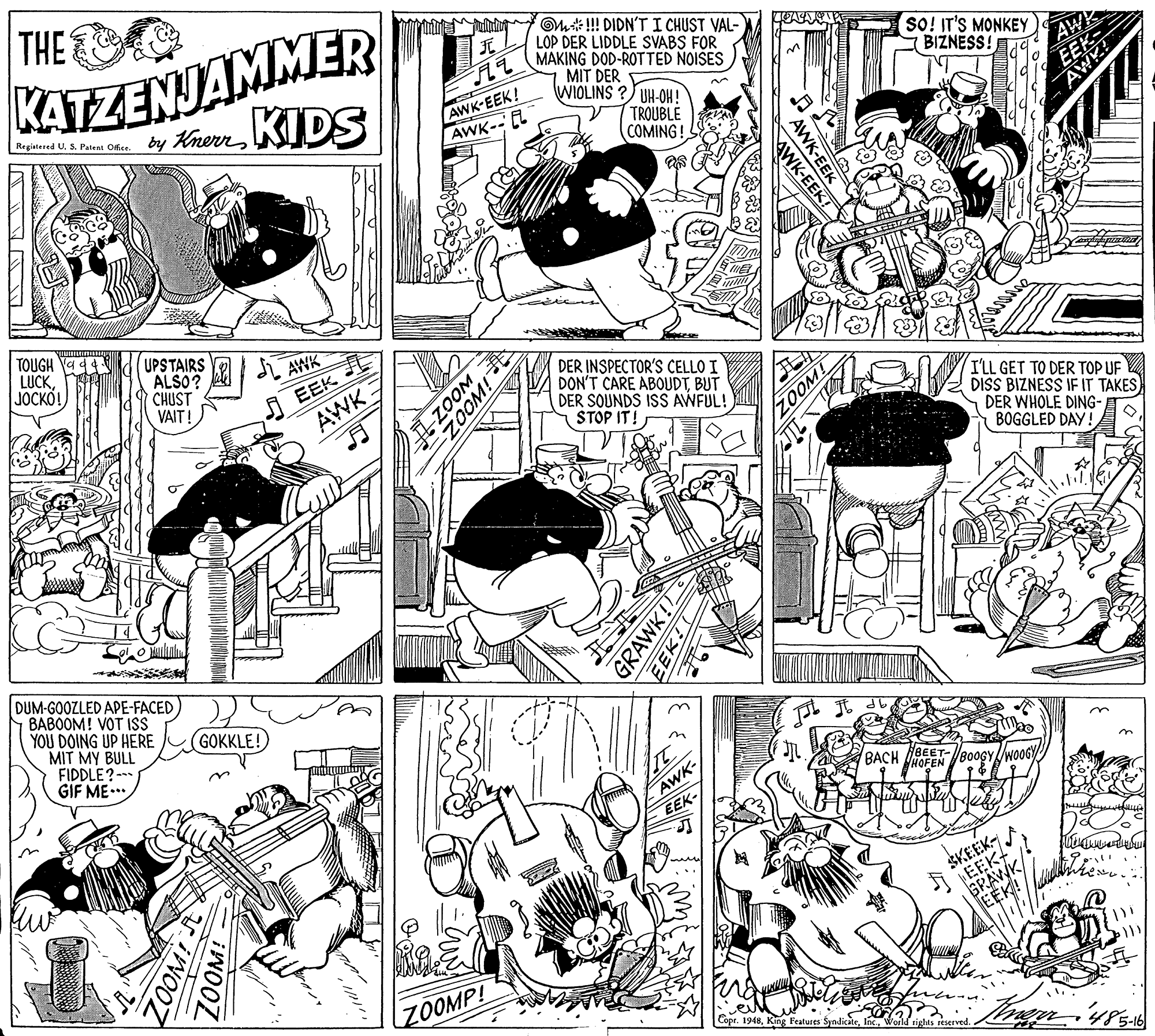 Parallel OCR: THE KATZENJAMMER by KienKIDS Om#!! DIDN'T I CHUST VAL- LOP DER LIDDLE SVABS FOR MAKING DOD-ROTTED NOISES MIT DER WIOLINS ? UH-OH! ? sO! IT'S MONKEY BIZNESS! AWR AWK-EEK! AWK-EL Registered U. S. Patent Ofice. TROUBLE COMING! TOUGH 4 LUCK JOCKO! UPSTAIRS ALSO? CHUST VAIT! AWK DER INSPECTOR'S CELLO I DON'T CARE ABOUDTBUT DER SOUNDS ISS AWFUL! STOP IT! EEK I'LL GET TO DER TOP UF DISS BIZNESS IF IT TAKES) DER WHOLE DING- BOGGLED DAY! AWK DUM-GOOZLED APE-FACED BABOOM! VOT ISs YOU DOING UP HERE MIT MY BULL FIDDLE?-- GIF ME.. (GOKKLE! HBEET- BACH HOFEN/B0OGY AWK SKEEK- A EEKV REEK ZOOMP! Copr. 1948Woild sights reserved AWK-EEK WK-EEK! ZOOM ZOOM! WOOZ GRAWK! ZOOM! THE KATZENJAMMER by KienKIDS Om#!! DIDN'T I CHUST VAL- LOP DER LIDDLE SVABS FOR MAKING DOD-ROTTED NOISES MIT DER WIOLINS ? UH-OH! ? sO! IT'S MONKEY BIZNESS! AWR AWK-EEK! AWK-EL Registered U. S. Patent Ofice. TROUBLE COMING! TOUGH 4 LUCK JOCKO! UPSTAIRS ALSO? CHUST VAIT! AWK DER INSPECTOR'S CELLO I DON'T CARE ABOUDTBUT DER SOUNDS ISS AWFUL! STOP IT! EEK I'LL GET TO DER TOP UF DISS BIZNESS IF IT TAKES) DER WHOLE DING- BOGGLED DAY! AWK DUM-GOOZLED APE-FACED BABOOM! VOT ISs YOU DOING UP HERE MIT MY BULL FIDDLE?-- GIF ME.. (GOKKLE! HBEET- BACH HOFEN/B0OGY AWK SKEEK- A EEKV REEK ZOOMP! Copr. 1948King Features SyndicateWoild sights reserved AWK-EEK WK-EEK! ZOOM ZOOM! WOOZ GRAWK! ZOOM!