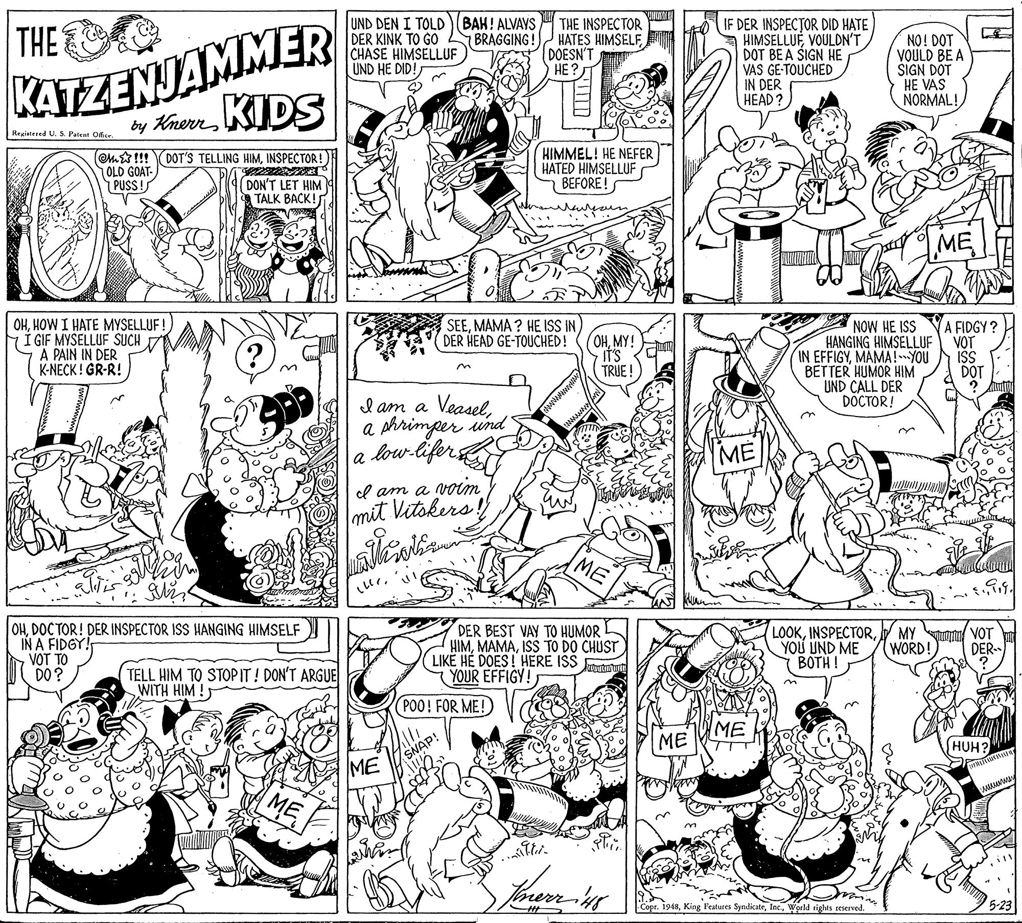 Illustration OCR: KATZENJAMMER by KherrKIDS THE UND DEN I TOLD (BAH! ALVAYS DER KINK TO GO CHASE HIMSELLUF UND HE DID THE INSPECTOR HATES HIMSELFDOESN'T HE? IF DER INSPECTOR DID HATE HIMSELLUFVOULDN'T DOT BE A ŠIGN HE VAS GE-TOUCHED IN DER HEAD? BRAGGING! NO! DOT VOULD BE A SIGN DÖT HE VAS NORMAL! Registered U. S Pateat Ofir. (Om&!!! DOT'S TELLING HIMINSPECTOR! OLD GOAT- PUSS! HIMMEL! HE NEFER HATED HIMSELLUF BEFORE! DON'T LET HIM TALK BACK! ME OHHOW I HATE MYSELLUF! Í GIF MYSELLUF SUCH A PAIN IN DER K-NECK ! GR-R! SEEMAMA ? HE ISS IN) OHMY! it's TRUE NOW HE ISS HANGING HIMSELLUF IN EFFIGYMAMA!YOU BETTER HUMOR HIM UND CALL DER DÖCTOR! DER HEAD GE-TOUCHED! A FIDGY ? VOT IŠS DOT I am a Veasela shrimper und low-lifers a ME l am a voim mit Vitokers OHDOC TOR! DER INSPECTOR ISS HANGING HIMSELF IN A FIDGY! VOT TO DO? DER BEST VAY TO HUMOR HIMISS TO DO CHUST LIKË HE DOES! HERE ISS (YOUR EFFIGY! LOOKYOU UND ME BOTH! MY or VOT WORD! DER TELL HIM TO STOPIT ! DON'T ARGUE WITH HIM ! POO! FOR ME! ME SNAP! ME ME HUH? Copr. 1948World rights reserved. 5-23 KATZENJAMMER by KherrKIDS THE UND DEN I TOLD (BAH! ALVAYS DER KINK TO GO CHASE HIMSELLUF UND HE DID THE INSPECTOR HATES HIMSELFDOESN'T HE? IF DER INSPECTOR DID HATE HIMSELLUFVOULDN'T DOT BE A ŠIGN HE VAS GE-TOUCHED IN DER HEAD? BRAGGING! NO! DOT VOULD BE A SIGN DÖT HE VAS NORMAL! Registered U. S Pateat Ofir. (Om&!!! DOT'S TELLING HIMINSPECTOR! OLD GOAT- PUSS! HIMMEL! HE NEFER HATED HIMSELLUF BEFORE! DON'T LET HIM TALK BACK! ME OHHOW I HATE MYSELLUF! Í GIF MYSELLUF SUCH A PAIN IN DER K-NECK ! GR-R! SEEMAMA ? HE ISS IN) OHMY! it's TRUE NOW HE ISS HANGING HIMSELLUF IN EFFIGYMAMA!YOU BETTER HUMOR HIM UND CALL DER DÖCTOR! DER HEAD GE-TOUCHED! A FIDGY ? VOT IŠS DOT I am a Veasela shrimper und low-lifers a ME l am a voim mit Vitokers OHDOC TOR! DER INSPECTOR ISS HANGING HIMSELF IN A FIDGY! VOT TO DO? DER BEST VAY TO HUMOR HIMISS TO DO CHUST LIKË HE DOES! HERE ISS (YOUR EFFIGY! LOOKYOU UND ME BOTH! MY or VOT WORD! DER TELL HIM TO STOPIT ! DON'T ARGUE WITH HIM ! POO! FOR ME! ME SNAP! ME ME HUH? Copr. 1948King Features SyndicateWorld rights reserved. 5-23