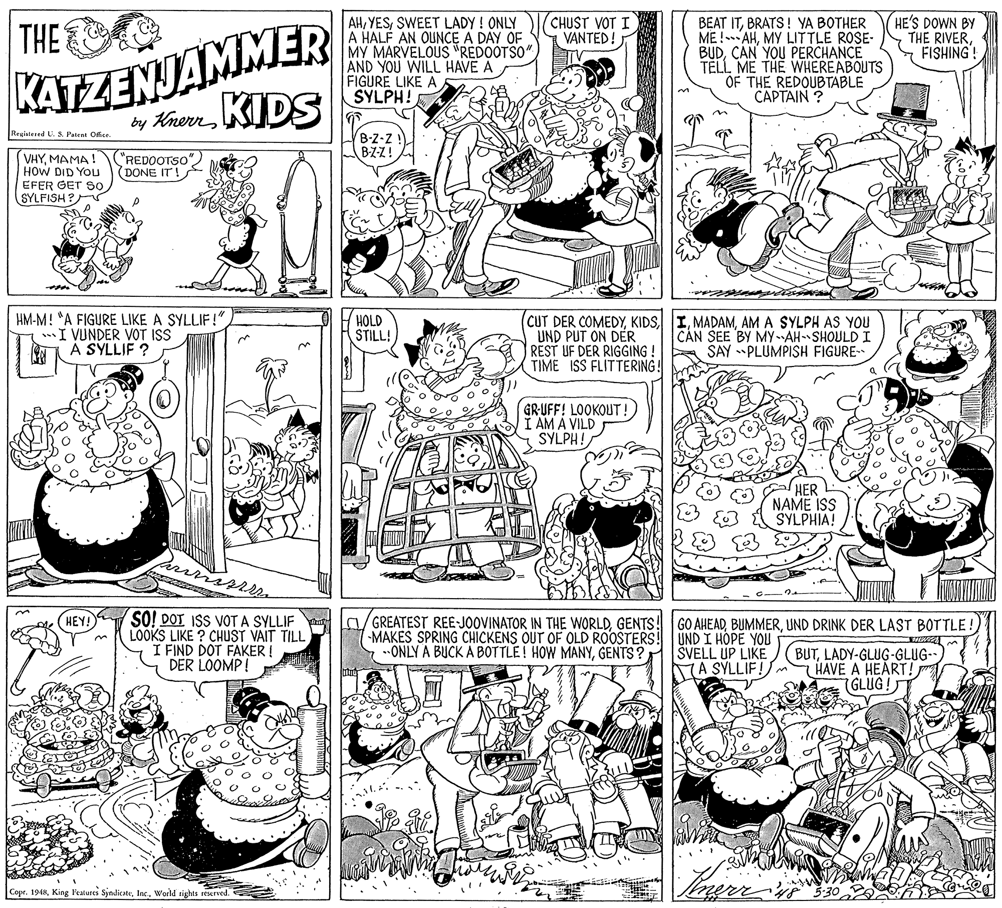 Illustration OCR: KATZENJAMMER by KhenKIDS AHSWEET LADY ! ONLY A HALF AN OUNCE A DAY OF MY MARVELOUS "REDOOTSO" AND YOU WILL HAVE A FIGURE LIKE A SYLPH! CHUST VOT I VANTED! BEAT ITBRATS! YA BOTHER ME ! AHMY LITTLE ROSE- BUDCAN YOU PERCHANCE TELL ME THE WHEREABOUTS OF THE REDOUBTABLE CAPTAIN ? HE'S DOWN BY THE RIVERFISHING! THE Registered U. S. Patent Offce B-Z-Z BZZ! VHYMAMA ! HOW DID YOU EFER GET S0 SYLFISH? "REDOOTSO" (DONE IT! HM-M! "A FIGURE LIKE A SYLLIF!" I VUNDER VOT ISS A SYLLIF ? HOLD STILL! CUT DER COMEDYAM A SYLPH AS YOU UND PUT ON DER REST UF DER RIGGING ! TIME ISS FLITTERING! CAN SEE BY MYAH SHOULD I SAY PLUMPISH FIGURE- GR-UFF! LOOKOUT ! AM A VILD SYLPH! HER NAME ISS SYLPHIA! SO! DOT ISS VOT A SYLLIF LOOKS LIKE ? CHUST VAIT TILL I FIND DOT FAKER ! DER LOOMP! La/GREATEST REE-JOOVINATOR IN THE WORLDGENTS! MAKES SPRING CHICKENS OUT OF OLD ROOSTERS! UND I HOPE YOU ..ONLY A BUCK A BOTTLE! HOW MANYGENTS ? (HEY! GO AHEADUND DRINK DER LAST BOTTLE! SVELL UP LIKE KA SYLLIF! BUTLADY-GLUG-GLUG-. HAVE A HEART! p 7GLUG! Copr. 1948World tights reserved. KATZENJAMMER by KhenKIDS AHSWEET LADY ! ONLY A HALF AN OUNCE A DAY OF MY MARVELOUS "REDOOTSO" AND YOU WILL HAVE A FIGURE LIKE A SYLPH! CHUST VOT I VANTED! BEAT ITBRATS! YA BOTHER ME ! AHMY LITTLE ROSE- BUDCAN YOU PERCHANCE TELL ME THE WHEREABOUTS OF THE REDOUBTABLE CAPTAIN ? HE'S DOWN BY THE RIVERFISHING! THE Registered U. S. Patent Offce B-Z-Z BZZ! VHYMAMA ! HOW DID YOU EFER GET S0 SYLFISH? "REDOOTSO" (DONE IT! HM-M! "A FIGURE LIKE A SYLLIF!" I VUNDER VOT ISS A SYLLIF ? HOLD STILL! CUT DER COMEDYAM A SYLPH AS YOU UND PUT ON DER REST UF DER RIGGING ! TIME ISS FLITTERING! CAN SEE BY MYAH SHOULD I SAY PLUMPISH FIGURE- GR-UFF! LOOKOUT ! AM A VILD SYLPH! HER NAME ISS SYLPHIA! SO! DOT ISS VOT A SYLLIF LOOKS LIKE ? CHUST VAIT TILL I FIND DOT FAKER ! DER LOOMP! La/GREATEST REE-JOOVINATOR IN THE WORLDGENTS! MAKES SPRING CHICKENS OUT OF OLD ROOSTERS! UND I HOPE YOU ..ONLY A BUCK A BOTTLE! HOW MANYGENTS ? (HEY! GO AHEADUND DRINK DER LAST BOTTLE! SVELL UP LIKE KA SYLLIF! BUTLADY-GLUG-GLUG-. HAVE A HEART! p 7GLUG! Copr. 1948King Fealures SyndicateWorld tights reserved.