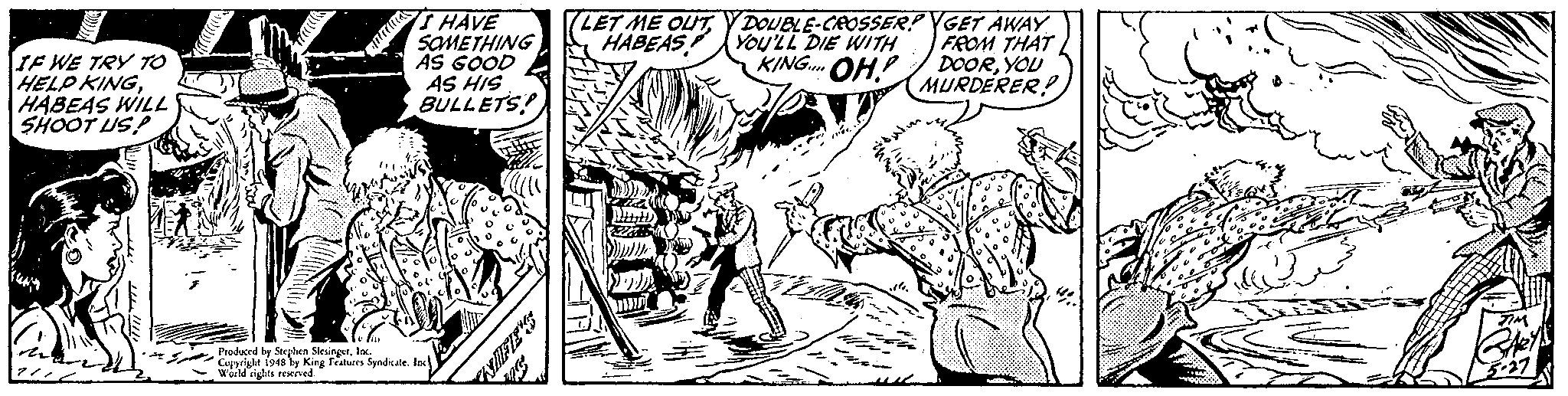Font OCR: T HAVE SOMETHING AS GOOD AS HIS BULLETS! (LET ME OUTY DOUBLE-CROSSER? YGET AWAY FROM THAT DOORYOU MURDERER! HABEAS YOU'LL DIE WITH KING. OH LE WE TRY TO HELP KINGHABEAS WILL SHOOT US! Produced by Steplen SlevingerloN Copyrighe 194s by King Featuren SyadicaleInc World rights reeived T HAVE SOMETHING AS GOOD AS HIS BULLETS! (LET ME OUTY DOUBLE-CROSSER? YGET AWAY FROM THAT DOORYOU MURDERER! HABEAS YOU'LL DIE WITH KING. OH LE WE TRY TO HELP KINGHABEAS WILL SHOOT US! Produced by Steplen SlevingerloN Copyrighe 194s by King Featuren SyadicaleInc World rights reeived