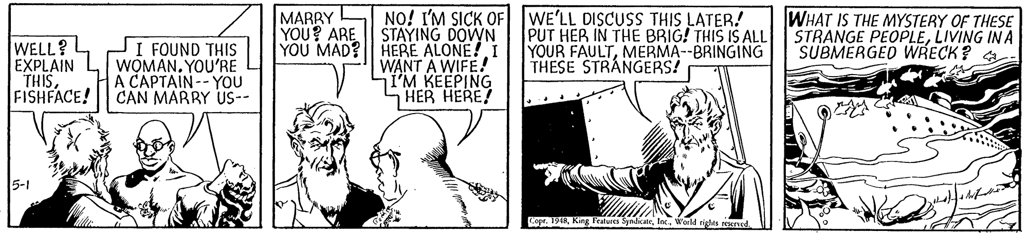 Line OCR: MARRY L YOU? ARE YOU MAD? NO! I'M SICK OF WE'LL DISCUSS THIS LATER! STAYING DOWN HERE ALONE!I WANT A WIFE! I'M KEEPING HER HERE! WHAT IS THE MYSTERY OF THESE STRANGE PEOPLELIVING INA SUBMERGED WRECK? WELL? EXPLAIN L WOMANYOU'RE THISFISHFACE! PUT HER IN THE BRIG! THIS IS ALL YOUR FAULTMERMA--BRINGING THESE STRÁNGERS! I FOUND THIS A CAPTAIN-- YOU CAN MARRY US-- 5-1 Cope. 1948Inc. World riglts reened MARRY L YOU? ARE YOU MAD? NO! I'M SICK OF WE'LL DISCUSS THIS LATER! STAYING DOWN HERE ALONE!I WANT A WIFE! I'M KEEPING HER HERE! WHAT IS THE MYSTERY OF THESE STRANGE PEOPLELIVING INA SUBMERGED WRECK? WELL? EXPLAIN L WOMANYOU'RE THISFISHFACE! PUT HER IN THE BRIG! THIS IS ALL YOUR FAULTMERMA--BRINGING THESE STRÁNGERS! I FOUND THIS A CAPTAIN-- YOU CAN MARRY US-- 5-1 Cope. 1948King Fratures SyndicateInc. World riglts reened
