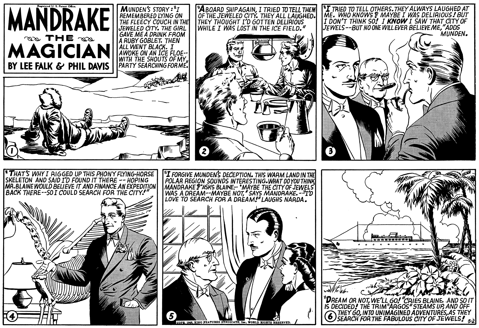 Style OCR: MANDRAKE MUNDEN'S STORY:"I REMEMBERED LYING ON THE FLEECY COUCH IN THE THEY THOUGHT I'D GOT TEN DELIRIOUS JEWELED CITY. THE GIRL GAVE ME A DRINK FROM A RUBY GOBLET. THEN ALL WENT BLACKI AWOKE ON AN ICE FLOE-- WITH THE SHOUTS OF MY "ABOARD SHIPAGAINI TRIED TO TELL THEM "I TRIED TO TELL OTHERS. THEY ALWAYS LAUGHED AT OF THE JEWELED CITY. THEY ALL LAUGHED. ME. WHO KNOWS? MAYBE I WAS DELIRIOUS! BUT I DON'T THINK so! I KNOW I SAW THAT CITY OF JEWELS--BUT NO ONE WILL EVER BELIEVE ME"ADDS MUNDEN. WHILE I WAS LOST IN THE ICE FIELO." ea THE MAGICIAN BY LEE FALK & PHIL DAVIS PARTY SEARCHING FORME. "THAT'S WHY I RIGGED UP THIS PHONY FLYING-HORSE SKELETON AND SAID I'D FOUND IT THERE -- HOPING MR.BLAINE WOULO BELIEVE IT AND FINANCE AN EXPEDITION BACK THERE--SOI COULD SEARCH FOR THE CITY!" "I FORGIVE MUNDENS DECEPTION. THIS WARM LAND IN THE POLAR REGION SOUNDS INTERESTING.WHAT DO YOU THINK MANDRAKE?"ASKS BLAINE:- "MAYBE THE CITY OF JEWELS WAS A DREAM--MAYBE NOT" SAYS MANDRAKE. -ID LOVE TO SEARCH FOR A DRÉAM!" LAUGHS NARDA. "DREAM OR NOTWE'LL GO! "CRIES BLAINE AND SO IT IS DECIDED! THÉ TRIM"ARGOS" STEAMS UPAND OFF GOAS THEY THEY 6 SEARCH FOR THE FABULOUS CITY OF JEWELS! COPE 1WORLD RIGITA RESERVED. / MANDRAKE MUNDEN'S STORY:"I REMEMBERED LYING ON THE FLEECY COUCH IN THE THEY THOUGHT I'D GOT TEN DELIRIOUS JEWELED CITY. THE GIRL GAVE ME A DRINK FROM A RUBY GOBLET. THEN ALL WENT BLACKI AWOKE ON AN ICE FLOE-- WITH THE SHOUTS OF MY "ABOARD SHIPAGAINI TRIED TO TELL THEM "I TRIED TO TELL OTHERS. THEY ALWAYS LAUGHED AT OF THE JEWELED CITY. THEY ALL LAUGHED. ME. WHO KNOWS? MAYBE I WAS DELIRIOUS! BUT I DON'T THINK so! I KNOW I SAW THAT CITY OF JEWELS--BUT NO ONE WILL EVER BELIEVE ME"ADDS MUNDEN. WHILE I WAS LOST IN THE ICE FIELO." ea THE MAGICIAN BY LEE FALK & PHIL DAVIS PARTY SEARCHING FORME. "THAT'S WHY I RIGGED UP THIS PHONY FLYING-HORSE SKELETON AND SAID I'D FOUND IT THERE -- HOPING MR.BLAINE WOULO BELIEVE IT AND FINANCE AN EXPEDITION BACK THERE--SOI COULD SEARCH FOR THE CITY!" "I FORGIVE MUNDENS DECEPTION. THIS WARM LAND IN THE POLAR REGION SOUNDS INTERESTING.WHAT DO YOU THINK MANDRAKE?"ASKS BLAINE:- "MAYBE THE CITY OF JEWELS WAS A DREAM--MAYBE NOT" SAYS MANDRAKE. -ID LOVE TO SEARCH FOR A DRÉAM!" LAUGHS NARDA. "DREAM OR NOTWE'LL GO! "CRIES BLAINE AND SO IT IS DECIDED! THÉ TRIM"ARGOS" STEAMS UPAND OFF GOINTO UNIMAGINED ADVENTURESAS THEY THEY 6 SEARCH FOR THE FABULOUS CITY OF JEWELS! COPE 1KING FEATURES SYNDICATEWORLD RIGITA RESERVED. /