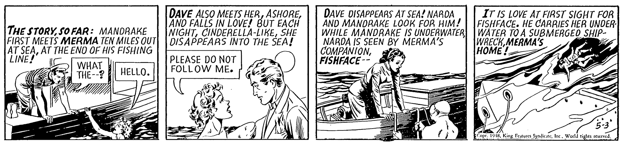 Illustration OCR: THE STORYSO FAR: MANDRAKE FIRST MEETS MERMA TEN MILES OUT AT SEAAT THE ENO OF HIS FISHING LINE! DAVE ALSO MEETS HERAND FALLS IN LOVE! BUT EACH NIGHTSHE DISAPPEARS INTO THE SEA! DAVE DISAPPEARS AT SEA! NAROA AND MANORAKE LOOK FOR HIM! WHILE MANDRAKE IS UNDERWATERWATER TO A SUBMERGEO SHIP- NARDA IS SEEN BY MERMA'S COMPANIONFISHFACE -- IT IS LOVE AT FIRST SIGHT FOR FISHFACE. HE CARRIES HER UNDER WRECKMERMA'S HOME WHAT THE--? PLEASE DO NOT FOLLOW ME. HELLO. 5-3 Cope. 1918Inc. World tigles seserved THE STORYSO FAR: MANDRAKE FIRST MEETS MERMA TEN MILES OUT AT SEAAT THE ENO OF HIS FISHING LINE! DAVE ALSO MEETS HERAND FALLS IN LOVE! BUT EACH NIGHTSHE DISAPPEARS INTO THE SEA! DAVE DISAPPEARS AT SEA! NAROA AND MANORAKE LOOK FOR HIM! WHILE MANDRAKE IS UNDERWATERWATER TO A SUBMERGEO SHIP- NARDA IS SEEN BY MERMA'S COMPANIONFISHFACE -- IT IS LOVE AT FIRST SIGHT FOR FISHFACE. HE CARRIES HER UNDER WRECKMERMA'S HOME WHAT THE--? PLEASE DO NOT FOLLOW ME. HELLO. 5-3 Cope. 1918King Features SyndicateInc. World tigles seserved