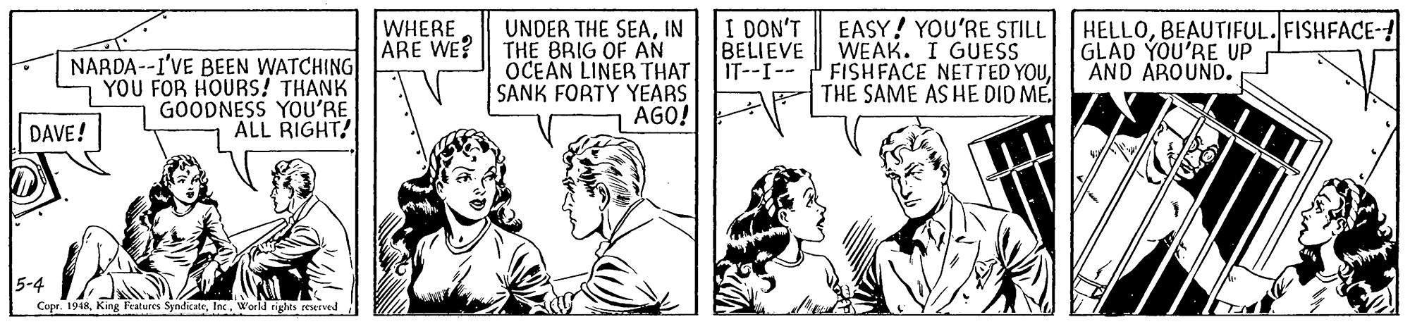 Art OCR: I DON'T BELIEVE IT--I-- EASY! YOU'RE STILL WEAK. I GUESS FISHFACE NETTED YOUBEAUTIFUL.FISHFACE-! GLAD YOU'RE UP AND AROUND. WHERE ARE WE? NARDA--I'VE BEEN WATCHING YOU FOR HOURS! THANK GOODNESS YOU'RE ALL RIGHT! UNDER THE SEAIN THE BRIG OF AN OCEAN LINER THAT SANK FORTY YEARS AGO! DAVE! 5-4 Copr. 1948W'orld tgghts reserved I DON'T BELIEVE IT--I-- EASY! YOU'RE STILL WEAK. I GUESS FISHFACE NETTED YOUTHE SAME AS HE DID MEBEAUTIFUL.FISHFACE-! GLAD YOU'RE UP AND AROUND. WHERE ARE WE? NARDA--I'VE BEEN WATCHING YOU FOR HOURS! THANK GOODNESS YOU'RE ALL RIGHT! UNDER THE SEAIN THE BRIG OF AN OCEAN LINER THAT SANK FORTY YEARS AGO! DAVE! 5-4 Copr. 1948King leatures SyndicateW'orld tgghts reserved