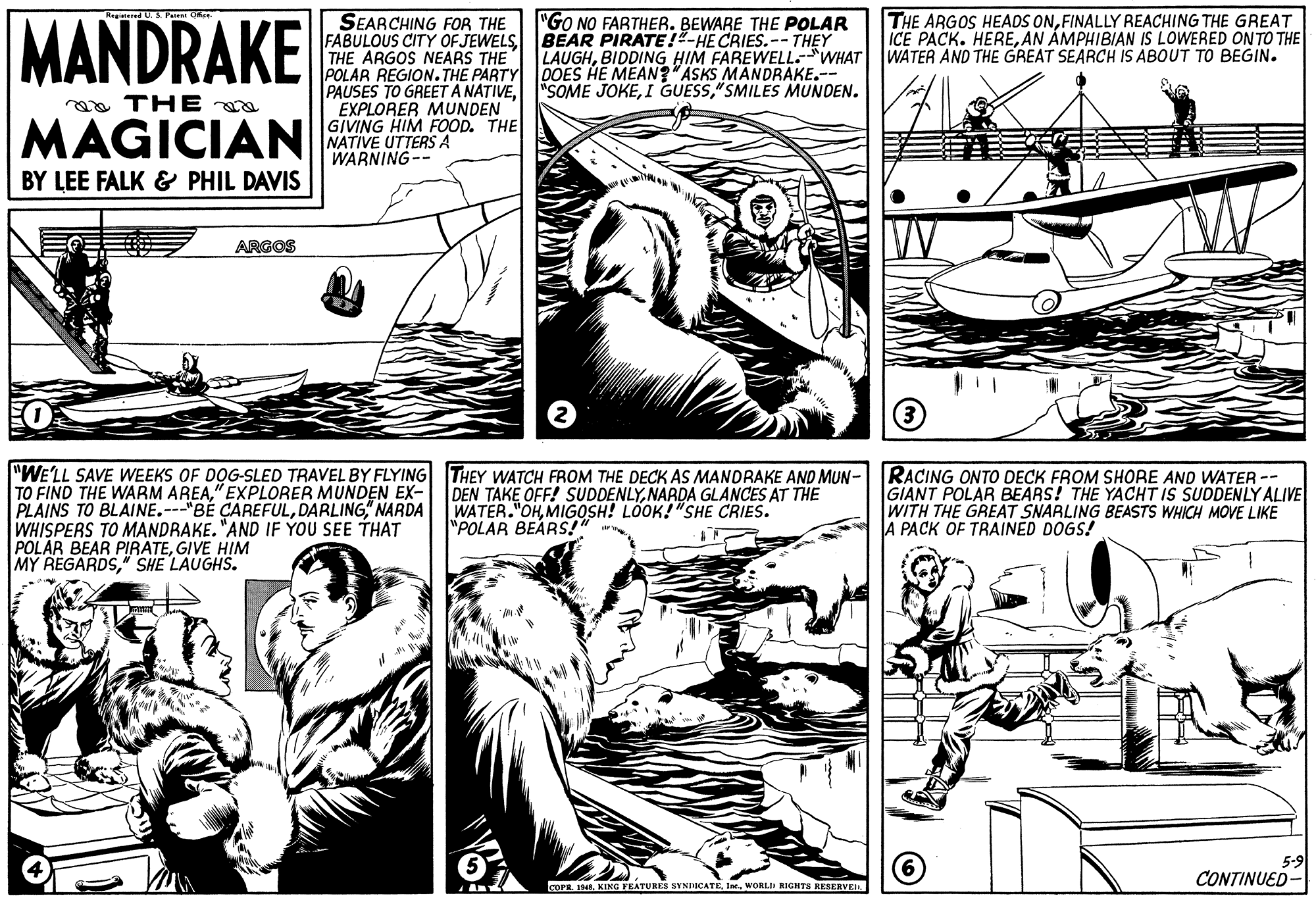 Style OCR: MANDRAKE SEARCHING FOR THE FABULOUS CITY OF JEWELS BEAR PIRATE!"-HE CRIES.-- THEY THE ARGOS NEARS THE POLAR REGION. THE PARTY PAUSES TO GREETA NATIVEEXPLORER MUNDEN GIVING HIM FOOD. THE NATIVE UTTERS A WARNING-- "GO NO FARTHER. BEWARE THE POLAR THE ARGOS HEADS ONFINALLY REACHING THE GREAT ICE PACK. HEREAN ÁMPHIBIAN IS LOWERED ONTO THE LAUGHBIDDING HIM FAREWELL-WHAT WATER AND THE GREAT SEARCH IS ABOUT TO BEGIN. OOES HE MEAN? ASKS MANDRAKE.-- "SOME JOKE"SMILES MUNDEN. ga THE MAGICIAN BY LEE FALK & PHIL DAVIS ARGOS "WE'LL SAVE WEEKS OF DOG-SLED TRAVEL BY FLYING THEY WATCH FROM THE DECK AS MANDRAKE AND MUN- TO FIND THE WARM AREA" EXPLORER MUNDEN EX- PLAINS TO BLAINE.---"BÉ CAREFULDARLING" NARDA WHISPERS TO MANDRAKE. "AND IF YOU SEE THAT POLAR BEAR PIRATEGIVE HIM MY REGARDS" SHE LAUGHS. RACING ONTO DECK FROM SHORE AND WATER -- GIANT POLAR BEARS! THE YACHT IS SUDDENLY ALIVE WITH THE GREAT SNARLING BEASTS WHICH MOVE LIKE A PACK OF TRAINED DOGS! DEN TAKE OFF! SUDDENLYNARDA GLANCES AT THE WATER."OHMIGOSH! LOOK!"SHE CRIES. "POLAR BEARS!" 5-9 CONTINUED- corR. 1948WORLII RIGHTS RESERVEIR MANDRAKE SEARCHING FOR THE FABULOUS CITY OF JEWELS BEAR PIRATE!"-HE CRIES.-- THEY THE ARGOS NEARS THE POLAR REGION. THE PARTY PAUSES TO GREETA NATIVEEXPLORER MUNDEN GIVING HIM FOOD. THE NATIVE UTTERS A WARNING-- "GO NO FARTHER. BEWARE THE POLAR THE ARGOS HEADS ONFINALLY REACHING THE GREAT ICE PACK. HEREAN ÁMPHIBIAN IS LOWERED ONTO THE LAUGHBIDDING HIM FAREWELL-WHAT WATER AND THE GREAT SEARCH IS ABOUT TO BEGIN. OOES HE MEAN? ASKS MANDRAKE.-- "SOME JOKEI GUESS"SMILES MUNDEN. ga THE MAGICIAN BY LEE FALK & PHIL DAVIS ARGOS "WE'LL SAVE WEEKS OF DOG-SLED TRAVEL BY FLYING THEY WATCH FROM THE DECK AS MANDRAKE AND MUN- TO FIND THE WARM AREA" EXPLORER MUNDEN EX- PLAINS TO BLAINE.---"BÉ CAREFULDARLING" NARDA WHISPERS TO MANDRAKE. "AND IF YOU SEE THAT POLAR BEAR PIRATEGIVE HIM MY REGARDS" SHE LAUGHS. RACING ONTO DECK FROM SHORE AND WATER -- GIANT POLAR BEARS! THE YACHT IS SUDDENLY ALIVE WITH THE GREAT SNARLING BEASTS WHICH MOVE LIKE A PACK OF TRAINED DOGS! DEN TAKE OFF! SUDDENLYNARDA GLANCES AT THE WATER."OHMIGOSH! LOOK!"SHE CRIES. "POLAR BEARS!" 5-9 CONTINUED- corR. 1948KING FEATURES SYNDICATEWORLII RIGHTS RESERVEIR