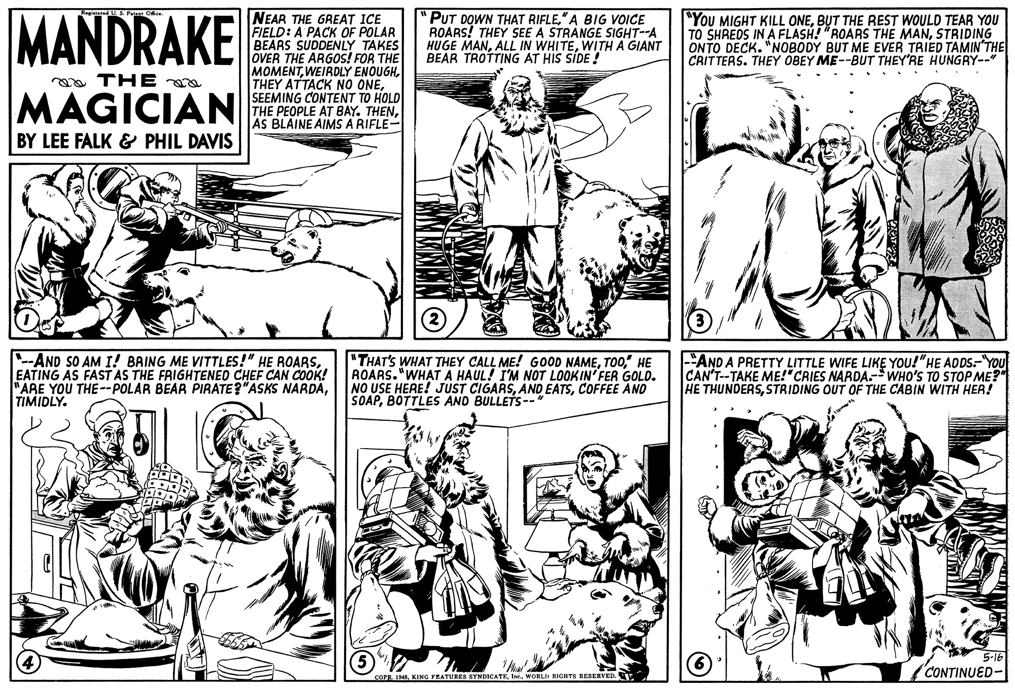 Mammal OCR: MANDRAKE NEAR THE GREAT ICE FIELD: A PACK OF POLAR BEARS SUDDENLY TAKES OVER THE ARGOS! FOR THE MOMENTSEEMING CONTENT TO HOLD THE PEOPLE AT BAY. THENAS BLAINE AIMS A RIFLE- "PUT DOWN THAT RIFLE" A BIG VVOICE ROARS! THEY SEE A STRANGE SIGHT--A HUGE MANWITH A GIANT BEAR TROTTING AT HIS SIDE ! "YOU MIGHT KILL ONEB?T THE REST WOULD TEAR YOU TO SHREDS IN A FLASH! "ROARS THE MANSTRIDING ONTO DECK. "NOBODY BUT ME EVER TRIED TAMIN'THE CRITTERS. THEY OBEY ME--BUT THEY'RE HUNGRY-- oa THE MAGICIAN BY LEE FALK & PHIL DAVIS "--AND SO AM I! BAING ME VITTLES!" HE ROARSEATING AS FAST AS THE FRIGHTENED CHEF CAN COOK! "ARE YOU THE--POLAR BEAR PIRATE?"ASKS NARDAÄTIMIDLY. "THAT'S WHAT THEY CALL ME! GOOD NAME" HE ROARS. "WHAT A HAUL! I'M NOT LOOKIN FER GOLD. NO USE HERE! JUST CIGARSCOFFEE AND SOAPBOTTLES AND BULLETS-- -"AND A PRETTY LITTLE WIFE LIKE YOU!"HE ADDS-"YOU CAN'T--TAKE ME!"CRIES NARDA.-WHO'S TO STOP ME?" HE THUNDERSSTRIDING OUT OF THE CABIN WITH HER! CONTINUED- COPE 1948WORLID EIGHTS RESERVED. MANDRAKE NEAR THE GREAT ICE FIELD: A PACK OF POLAR BEARS SUDDENLY TAKES OVER THE ARGOS! FOR THE MOMENTWEIRDLY ENOUGHTHEY ATTACK NO ONESEEMING CONTENT TO HOLD THE PEOPLE AT BAY. THENAS BLAINE AIMS A RIFLE- "PUT DOWN THAT RIFLE" A BIG VVOICE ROARS! THEY SEE A STRANGE SIGHT--A HUGE MANALL IN WHITEWITH A GIANT BEAR TROTTING AT HIS SIDE ! "YOU MIGHT KILL ONEB?T THE REST WOULD TEAR YOU TO SHREDS IN A FLASH! "ROARS THE MANSTRIDING ONTO DECK. "NOBODY BUT ME EVER TRIED TAMIN'THE CRITTERS. THEY OBEY ME--BUT THEY'RE HUNGRY-- oa THE MAGICIAN BY LEE FALK & PHIL DAVIS "--AND SO AM I! BAING ME VITTLES!" HE ROARSEATING AS FAST AS THE FRIGHTENED CHEF CAN COOK! "ARE YOU THE--POLAR BEAR PIRATE?"ASKS NARDAÄTIMIDLY. "THAT'S WHAT THEY CALL ME! GOOD NAME" HE ROARS. "WHAT A HAUL! I'M NOT LOOKIN FER GOLD. NO USE HERE! JUST CIGARSAND EATSCOFFEE AND SOAPBOTTLES AND BULLETS-- -"AND A PRETTY LITTLE WIFE LIKE YOU!"HE ADDS-"YOU CAN'T--TAKE ME!"CRIES NARDA.-WHO'S TO STOP ME?" HE THUNDERSSTRIDING OUT OF THE CABIN WITH HER! CONTINUED- COPE 1948KING PEATURES SYNDICATEWORLID EIGHTS RESERVED.