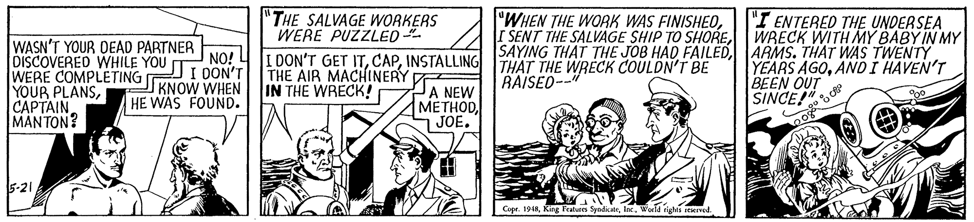 Fictional character OCR: "THE SALVAGE WORKERS WERE PUZZLED I DON'T GET ITINSTALLING THE AIR MACHINERY IN THE WRECK! "WHEN THE WORK WAS FINISHEOARMS. THAT WAS TWENTY THAT THE WRECK COULDN'T BE BAISED--" "I ENTERED THE UNDERSEA WRECK WITH MY BABY IN MY WASN'T YOUR DEAD PARTNER DISCOVERED WHILE YOU p WERE COMPLETING YOUR PLANSCAPTAIN MANTON? NO! L JI OON'T KNOW WHEN HE WAS FOUND. JA NEW METHODJOE. YEARS AGOAND I HAVEN'T BEEN OUT SINCE!" 5-21 Cope. 1918World tights reserved. "THE SALVAGE WORKERS WERE PUZZLED I DON'T GET ITINSTALLING THE AIR MACHINERY IN THE WRECK! "WHEN THE WORK WAS FINISHEOI SENT THE SALVAGE SHIP TO SHORESAYING THAT THE JOB HAD FAILEDARMS. THAT WAS TWENTY THAT THE WRECK COULDN'T BE BAISED--" "I ENTERED THE UNDERSEA WRECK WITH MY BABY IN MY WASN'T YOUR DEAD PARTNER DISCOVERED WHILE YOU p WERE COMPLETING YOUR PLANSCAPTAIN MANTON? NO! L JI OON'T KNOW WHEN HE WAS FOUND. JA NEW METHODJOE. YEARS AGOAND I HAVEN'T BEEN OUT SINCE!" 5-21 Cope. 1918King Features SyndicateWorld tights reserved.