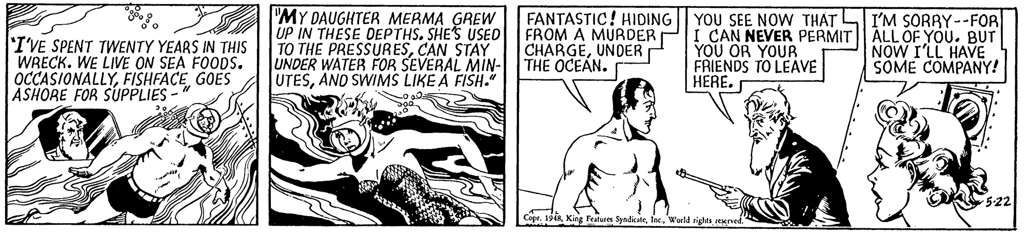 Rectangle OCR: "MY DAUGHTER MERMA GREW UP IN THESE OEPTHS. SHE'S USED FROM A MURDER TO THE PRESSURESCAN STAY UNDER WATER FOR SEVERAL MIN- THE OCEAN. UTESAND SWIMS LIKE A FISH." FANTASTIC! HIDING YOU SEE NOW THAT L I'M SORRY--FOR 'I'VE SPENT TWENTY YEARS IN THIS WRECK. WE LIVE ON SEA FOODS. OCCASIONALLYGOES ASHORE FOR SUPPLIES- I CAN NEVER PERMIT| ALL OF YOU. BUT YOU OR YOUR FRIENDS TO LEAVE HERE. CHARGEUNDER NOW I'LL HAVE SOME COMPANY! 5-22 Cope. 1948World rights seserved." "MY DAUGHTER MERMA GREW UP IN THESE OEPTHS. SHE'S USED FROM A MURDER TO THE PRESSURESCAN STAY UNDER WATER FOR SEVERAL MIN- THE OCEAN. UTESAND SWIMS LIKE A FISH." FANTASTIC! HIDING YOU SEE NOW THAT L I'M SORRY--FOR 'I'VE SPENT TWENTY YEARS IN THIS WRECK. WE LIVE ON SEA FOODS. OCCASIONALLYGOES ASHORE FOR SUPPLIES- I CAN NEVER PERMIT| ALL OF YOU. BUT YOU OR YOUR FRIENDS TO LEAVE HERE. CHARGEUNDER NOW I'LL HAVE SOME COMPANY! 5-22 Cope. 1948King Features SyndicateWorld rights seserved."