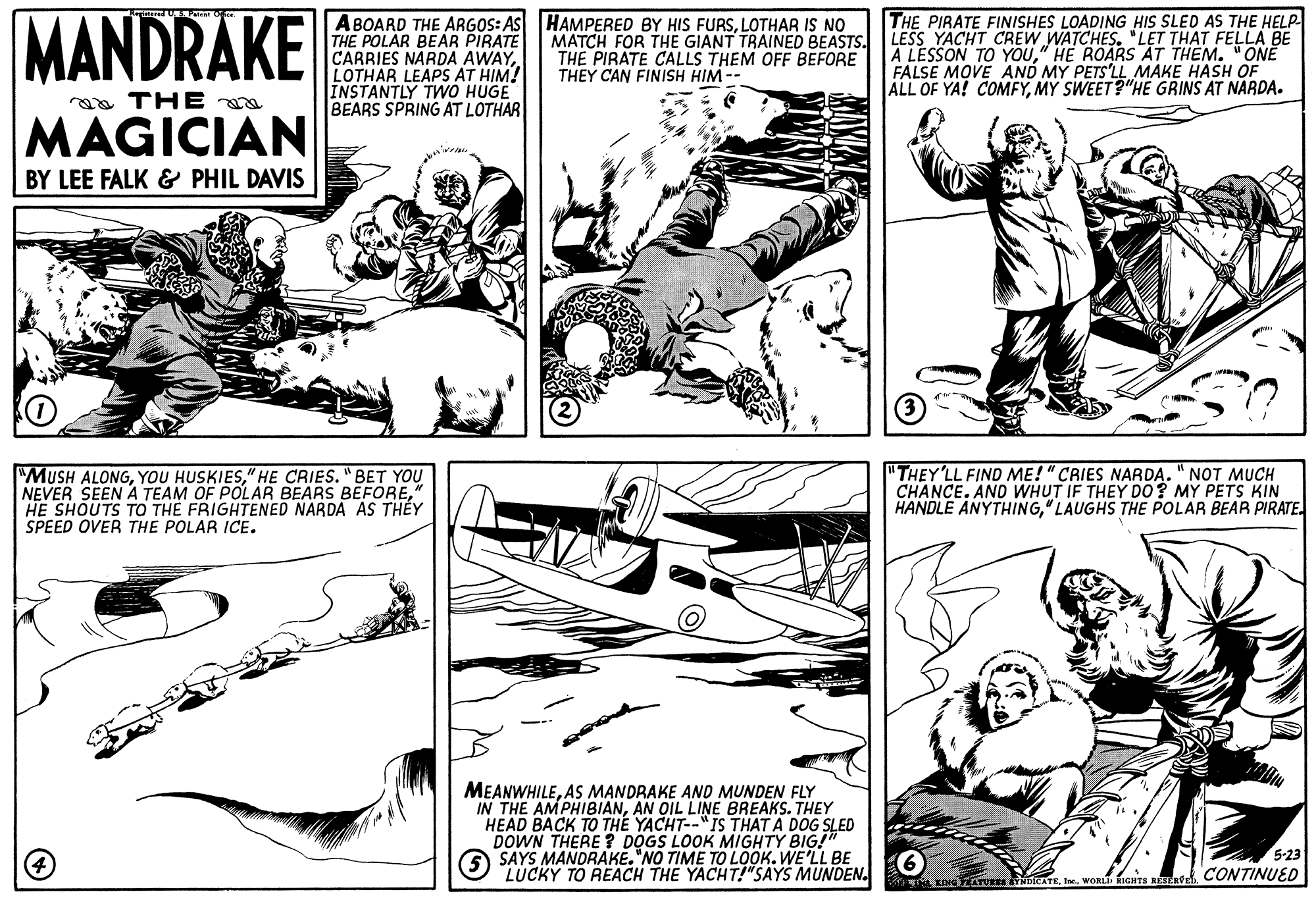 Style OCR: MANDRAKE ABOARD THE ARGOS: AS HAMPERED BY HIS FURSLOTHAR IS NO THE POLAR BEAR PIRATE CARRIES NARDA AWAYLOTHAR LEAPS AT HIM! INSTANTLY TWO HUGE BEARS SPRING AT LOTHAR THE PIRATE FINISHES LOADING HIS SLED AS THE HELP MATCH FOR THE GIANT TRAINED BEASTS. LESS YACHT CREW WATCHES. "LET THAT FELLA BE A LESSON TO YOU" HE ROARS AT THEM. "ONE FALSE MOVE AND MY PETS'LL MAKE HASH OF ALL OF YA! COMFYMY SWEET?"HE GRINS AT NARDA. THE PIRATE CALLS THEM OFF BEFORE THEY CAN FINISH HIM -- aa THE a MAGICIAN BY LEE FALK & PHIL DAVIS "MUSH ALONG" HE CRIES. "BET YOU NEVER SEEN A TEAM OF POLAR BEARS BEFORE" HE SHOUTS TO THE FRIGHTENED NARDA AS THÉY SPEED OVER THE POLAR ICE. "THEY'LL FIND ME! "CRIES NARDA." NOT MUCH CHANCE. AND WHUT IF THEY DO? MY PETS KIN HANDLE ANYTHING" LAUGHS THE POLAR BEAR PIRATE. MEANWHILEAS MANDRAKE AND MUNDEN FLY IN THE AMPHIBIANAN OIL LINE BREAKS. THEY HEAD BACK TO THE YACHT--"IS THATYPG SLED DOWN THERE ? DOGS LOOK SAYS MANDRAKE."NO TIME TO LOOK. WE'LL BE LUCKY TO REACH THE YACHT!"SAYS MUNDEN. 5-23 KDreATU NDICATEWORL RIGHTS RS CONTINUED MANDRAKE ABOARD THE ARGOS: AS HAMPERED BY HIS FURSLOTHAR IS NO THE POLAR BEAR PIRATE CARRIES NARDA AWAYLOTHAR LEAPS AT HIM! INSTANTLY TWO HUGE BEARS SPRING AT LOTHAR THE PIRATE FINISHES LOADING HIS SLED AS THE HELP MATCH FOR THE GIANT TRAINED BEASTS. LESS YACHT CREW WATCHES. "LET THAT FELLA BE A LESSON TO YOU" HE ROARS AT THEM. "ONE FALSE MOVE AND MY PETS'LL MAKE HASH OF ALL OF YA! COMFYMY SWEET?"HE GRINS AT NARDA. THE PIRATE CALLS THEM OFF BEFORE THEY CAN FINISH HIM -- aa THE a MAGICIAN BY LEE FALK & PHIL DAVIS "MUSH ALONGYOU HUSKIES" HE CRIES. "BET YOU NEVER SEEN A TEAM OF POLAR BEARS BEFORE" HE SHOUTS TO THE FRIGHTENED NARDA AS THÉY SPEED OVER THE POLAR ICE. "THEY'LL FIND ME! "CRIES NARDA." NOT MUCH CHANCE. AND WHUT IF THEY DO? MY PETS KIN HANDLE ANYTHING" LAUGHS THE POLAR BEAR PIRATE. MEANWHILEAS MANDRAKE AND MUNDEN FLY IN THE AMPHIBIANAN OIL LINE BREAKS. THEY HEAD BACK TO THE YACHT--"IS THATYPG SLED DOWN THERE ? DOGS LOOK SAYS MANDRAKE."NO TIME TO LOOK. WE'LL BE LUCKY TO REACH THE YACHT!"SAYS MUNDEN. 5-23 KDreATU NDICATEWORL RIGHTS RS CONTINUED
