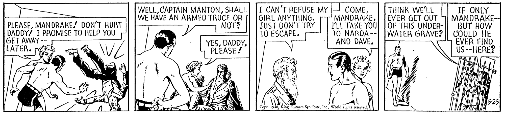 Font OCR: PLEASEMANDRAKE! DON'T HURT DADDY! I PROMISE TO HELP YOU GET AWAY-- LATER. re WELLSHALL WE HÁVE AN ABMED TRUCE OR NOT? I CAN'T REFUSE MY GIRL ANYTHING. JUST DON'T TRY TO ESCAPE. COMEMANDRAKE. I'LL TAKE YOU TO NARDA - AND DAVE. THINK WE'LL EVER GET OUT OF THIS UNDER- WATER GRAVE? IF ONLY MANDRAKE-- BUT HOW COULD HE EVER FIND US--HERE? YES5 PLEASE! 5-25 Copr. 1918Woeld rights reserved. PLEASEMANDRAKE! DON'T HURT DADDY! I PROMISE TO HELP YOU GET AWAY-- LATER. re WELLCAPTAIN MANTONSHALL WE HÁVE AN ABMED TRUCE OR NOT? I CAN'T REFUSE MY GIRL ANYTHING. JUST DON'T TRY TO ESCAPE. COMEMANDRAKE. I'LL TAKE YOU TO NARDA - AND DAVE. THINK WE'LL EVER GET OUT OF THIS UNDER- WATER GRAVE? IF ONLY MANDRAKE-- BUT HOW COULD HE EVER FIND US--HERE? YES5 PLEASE! 5-25 Copr. 1918King l'eatures SyndicateWoeld rights reserved.