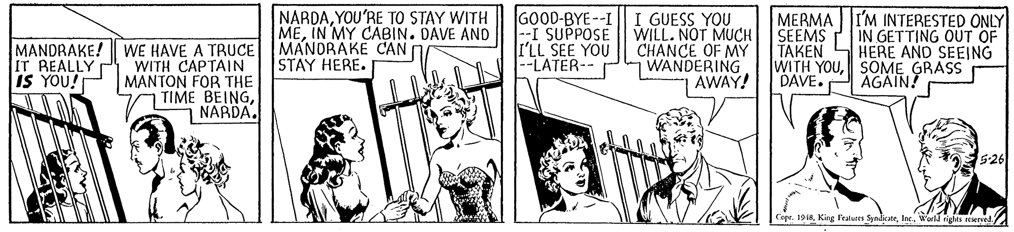 Line OCR: MANDRAKE! WE HAVE A TRUCE WITH CAPTAIN MANTON FOR THE TIME BEINGNARDA. NARDAYOU'RE TO STAY WITH MEIN MY CABIN. DAVE AND MANDRAKE CAN STAY HERE. GOOD-BYE--I |--I SUPPOSE I'LL SEE YOU --LATER-- I GUESS YOU WILL. NOT MUCH CHANCE OF MY WANDERING AWAY! MERMA SEEMS ??KEN WITH YOUSOME GRASS DAVE. I'M INTERESTED ONLY IN GETTING OÚT OF HERE AND SEEJNG IT REALLY IS YOU! AGAIN! 5-26 Copt. 1918World righas reserved MANDRAKE! WE HAVE A TRUCE WITH CAPTAIN MANTON FOR THE TIME BEINGNARDA. NARDAYOU'RE TO STAY WITH MEIN MY CABIN. DAVE AND MANDRAKE CAN STAY HERE. GOOD-BYE--I |--I SUPPOSE I'LL SEE YOU --LATER-- I GUESS YOU WILL. NOT MUCH CHANCE OF MY WANDERING AWAY! MERMA SEEMS ??KEN WITH YOUSOME GRASS DAVE. I'M INTERESTED ONLY IN GETTING OÚT OF HERE AND SEEJNG IT REALLY IS YOU! AGAIN! 5-26 Copt. 1918King Features SymdiateWorld righas reserved