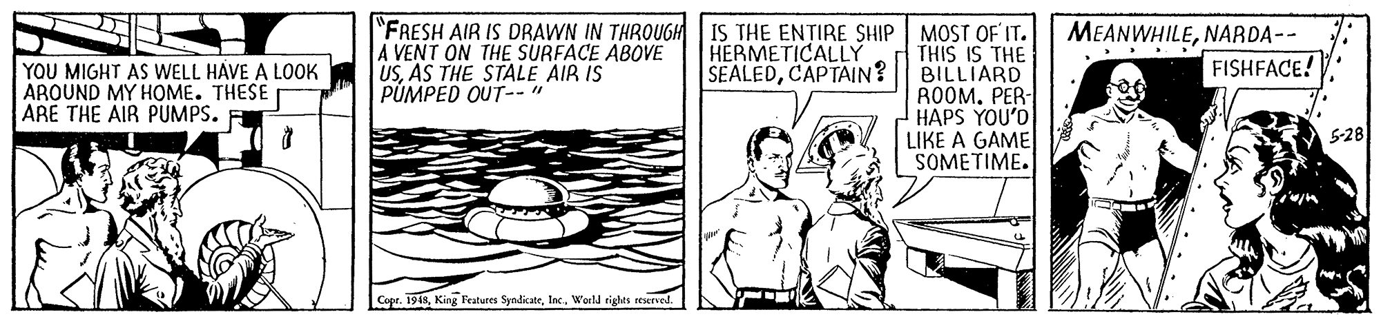 Line OCR: "FRESH AIR IS DRAWN IN THROUGH IS THE ENTIRE SHIP A VENT ON THE SURFACE ABOVE USAS THE STALE AIR IS PUMPED OUT-- " MEANWHILENARDA-- MOST OF IT. THIS IS THE BILLIARD ROOM. PER- HAPS YOU'D LIKE A GAME SOMETIME. HERMETICALLY SEALEDCAPTAIN? .. .. FISHFACE! YOU MIGHT AS WELL HAVE A LOOK AROUND MY HOME. THESE ARE THE AIR PUMPS. 5-28 Copr. 1948World rights reserved. "FRESH AIR IS DRAWN IN THROUGH IS THE ENTIRE SHIP A VENT ON THE SURFACE ABOVE USAS THE STALE AIR IS PUMPED OUT-- " MEANWHILENARDA-- MOST OF IT. THIS IS THE BILLIARD ROOM. PER- HAPS YOU'D LIKE A GAME SOMETIME. HERMETICALLY SEALEDCAPTAIN? .. .. FISHFACE! YOU MIGHT AS WELL HAVE A LOOK AROUND MY HOME. THESE ARE THE AIR PUMPS. 5-28 Copr. 1948King Features SyndicateWorld rights reserved.