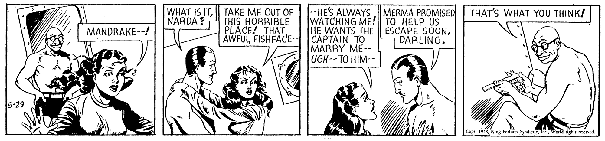Cartoon OCR: WHAT IS ITTAKE ME OUT OF THIS HORRIBLE PLÁCE! THAT AWFUL FISHFACE- --HE'S ALWAYS MERMA PROMISED WATCHING ME! TO HELP US HE WANTS THE CAPTAIN TO MARRY ME-- UGH--TO HIM-- THAT'S WHAT YOU THINK! NARDA ? ESCAPE SOONDARLING. MANDRAKE--! 5-29 Copr. 1918World ights snened WHAT IS ITTAKE ME OUT OF THIS HORRIBLE PLÁCE! THAT AWFUL FISHFACE- --HE'S ALWAYS MERMA PROMISED WATCHING ME! TO HELP US HE WANTS THE CAPTAIN TO MARRY ME-- UGH--TO HIM-- THAT'S WHAT YOU THINK! NARDA ? ESCAPE SOONDARLING. MANDRAKE--! 5-29 Copr. 1918King l'eatures SyndicateWorld ights snened