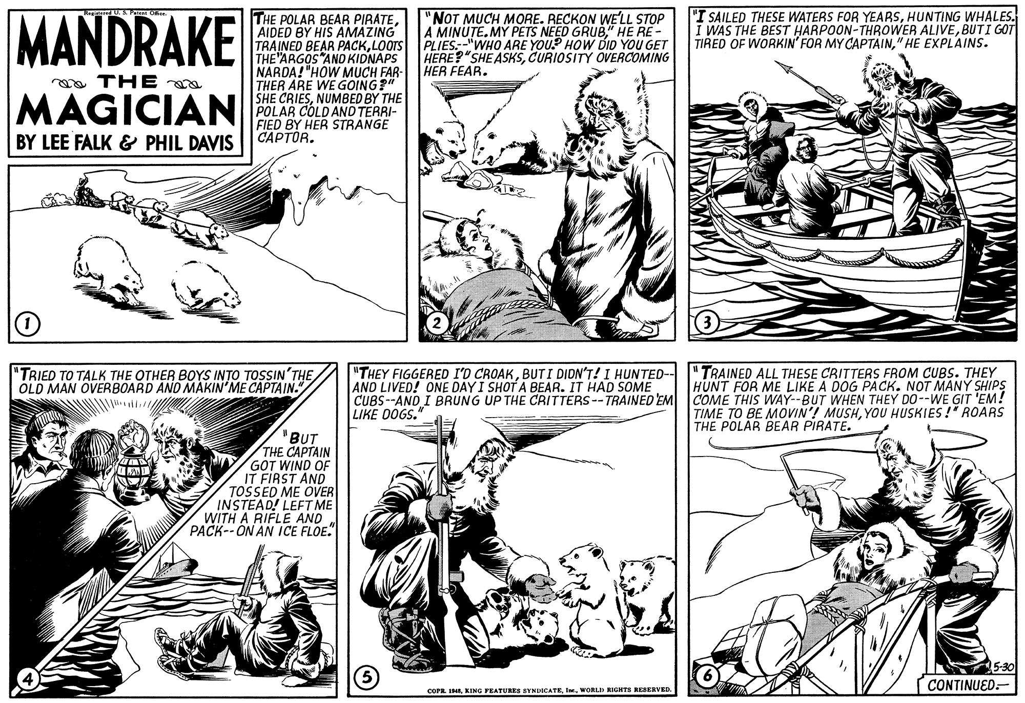Line OCR: MANDRAKE "I SAILED THESE WATERS FOR YEARSHUNTING WHALES. I WAS THE BEST HARPOON-THROWER ALIVEBUTI GOT TIRED OF WORKIN' FOR MY CAPTAIN" HE EXPLAINS. THE POLAR BEAR PIRATEAIDED BY HIS AMAZING TRAINED BEAR PACKLOOTS THE ARGOS ANO KIDNAPS NARDA! "HOW MUCH FAR- THER ARE WE GOING?" SHE CRIESNUMBED BY THE POLAR COLD AND TERRI- FIED BY HER STRANGE CAPTÓR. "NOT MUCH MORE. RECKON WELL STOP A MINUTE. MÝ PETS NEED GRUB." HE RE- PLIES"WHO ARE YOU. HOW DID YOU GET HERE?"SHEASKSCURIOSITY OVERCOMING HER FEAR. ga THE MAGICIAN BY LEE FALK & PHIL DAVIS "THEY FIGGERED AND LIVED! ONE DAY I SHOT A BEAR. IT HAD SOME CUBS--AND I BRUNG UP THE CRITTERS -- TRAINED'EM COME THIS WAY--BUT WHEN THEY DO--WE GIT 'EM! LIKE OOGS." "TRIED TO TALK THE OTHER BOYS INTO TOSSIN'THE OLD MAN OVERBOARD AND MAKIN'ME CAPTAIN." CROAKBUTI DIDN'T! I HUNTED-- "TRAINED ALL THESE CRITTERS FROM CUBS. THEY HUNT FOR ME LIKE A DOG PACK. NOT MANÝ SHIPS TIME TO BE MOVIN'! MUSHYOU HUSKIES !" ROARS THE POLAR BEAR PIRATE. "BUT THE CAPTAIN GOT WIND OF IT FIRST AND TOSSED ME OVER INSTEAD! LEFT ME WITH A RIFLE AND PACK--ON AN ICE FLOE. CONTINUED.- COPR. IIWORLD RIGHTS RESERVED MANDRAKE "I SAILED THESE WATERS FOR YEARSHUNTING WHALES. I WAS THE BEST HARPOON-THROWER ALIVEBUTI GOT TIRED OF WORKIN' FOR MY CAPTAIN" HE EXPLAINS. THE POLAR BEAR PIRATEAIDED BY HIS AMAZING TRAINED BEAR PACKLOOTS THE ARGOS ANO KIDNAPS NARDA! "HOW MUCH FAR- THER ARE WE GOING?" SHE CRIESNUMBED BY THE POLAR COLD AND TERRI- FIED BY HER STRANGE CAPTÓR. "NOT MUCH MORE. RECKON WELL STOP A MINUTE. MÝ PETS NEED GRUB." HE RE- PLIES"WHO ARE YOU. HOW DID YOU GET HERE?"SHEASKSCURIOSITY OVERCOMING HER FEAR. ga THE MAGICIAN BY LEE FALK & PHIL DAVIS "THEY FIGGERED AND LIVED! ONE DAY I SHOT A BEAR. IT HAD SOME CUBS--AND I BRUNG UP THE CRITTERS -- TRAINED'EM COME THIS WAY--BUT WHEN THEY DO--WE GIT 'EM! LIKE OOGS." "TRIED TO TALK THE OTHER BOYS INTO TOSSIN'THE OLD MAN OVERBOARD AND MAKIN'ME CAPTAIN." CROAKBUTI DIDN'T! I HUNTED-- "TRAINED ALL THESE CRITTERS FROM CUBS. THEY HUNT FOR ME LIKE A DOG PACK. NOT MANÝ SHIPS TIME TO BE MOVIN'! MUSHYOU HUSKIES !" ROARS THE POLAR BEAR PIRATE. "BUT THE CAPTAIN GOT WIND OF IT FIRST AND TOSSED ME OVER INSTEAD! LEFT ME WITH A RIFLE AND PACK--ON AN ICE FLOE. CONTINUED.- COPR. IIKING FEATURES SYNDICATEWORLD RIGHTS RESERVED
