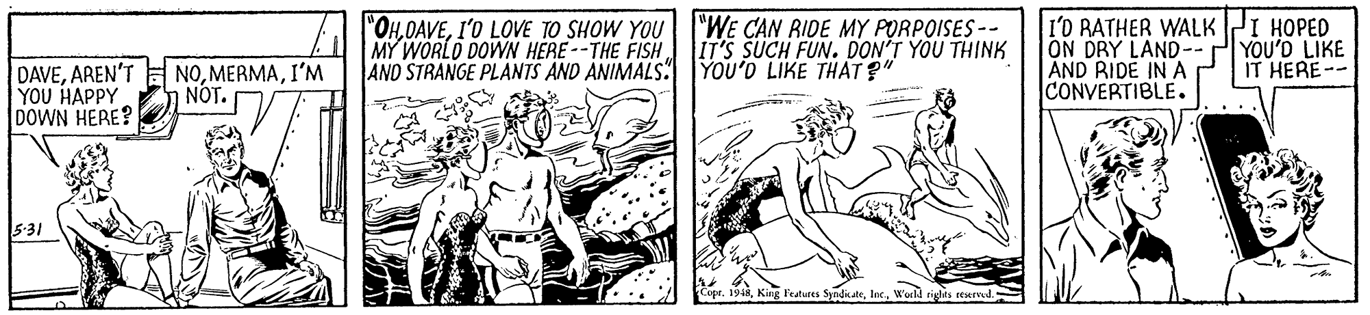 Art OCR: "OHI'O LOVE TO SHOW YOU MY WORLD DOWN HERE--THE FISH AND STRANGE PLANTS AND ANIMALS. YOU'D LIKE THAT ?" "WE CAN RIDE MY PORPOISES -- IT'S SUCH FUN. DON'T YOU THINK I'D RATHER WALK PI HOPED ON DRY LAND-- ÁND RIDE IN A CONVERTIBLE . YOU'D LIKE IT HERE-- DAVEI'M YOU HAPPY DOWN HERE? NOT. 5-31 Cope. 1918World tighas eeserved. "OHI'O LOVE TO SHOW YOU MY WORLD DOWN HERE--THE FISH AND STRANGE PLANTS AND ANIMALS. YOU'D LIKE THAT ?" "WE CAN RIDE MY PORPOISES -- IT'S SUCH FUN. DON'T YOU THINK I'D RATHER WALK PI HOPED ON DRY LAND-- ÁND RIDE IN A CONVERTIBLE . YOU'D LIKE IT HERE-- DAVEAREN'T E NOI'M YOU HAPPY DOWN HERE? NOT. 5-31 Cope. 1918King l'eatures SyndkateWorld tighas eeserved.