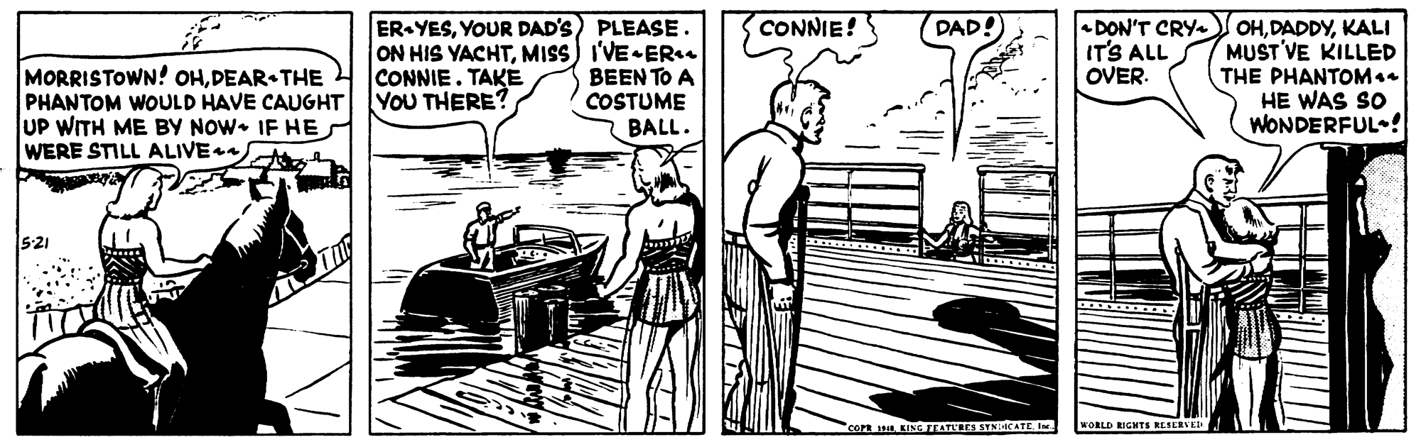 Monochrome OCR: CONNIE! ER YESYOUR DAD'S) PLEASE. ON HIS YACHTMISS) I'VE ER. BEEN TO A COSTUME BALL. DAD! MORRISTOWN! OHDEAR THE PHANTOM WOULD HAVE CAUGHT UP WITH ME BY NOW• IF HE WERE STILL ALIVE DON'T CRY ITS ALL OVER. OHKALI MUST VE KILLED THE PHANTOM. HE WAS SO WONDERFUL ! CONNIE. TAKE YOU THERE? 521 corn u. KING FTATLEES SYNICATE Ine WORLD RIGHTS RESERVED CONNIE! ER YESYOUR DAD'S) PLEASE. ON HIS YACHTMISS) I'VE ER. BEEN TO A COSTUME BALL. DAD! MORRISTOWN! OHDEAR THE PHANTOM WOULD HAVE CAUGHT UP WITH ME BY NOW• IF HE WERE STILL ALIVE DON'T CRY ITS ALL OVER. OHKALI MUST VE KILLED THE PHANTOM. HE WAS SO WONDERFUL ! CONNIE. TAKE YOU THERE? 521 corn u. KING FTATLEES SYNICATE Ine WORLD RIGHTS RESERVED